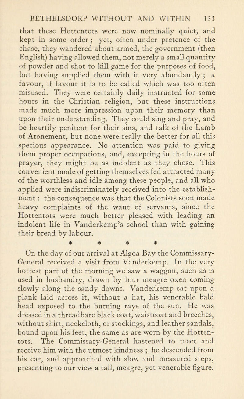 that these Hottentots were now nominally quiet, and kept in some order ; yet, often under pretence of the chase, they wTandered about armed, the government (then English) having allowed them, not merely a small quantity of powder and shot to kill game for the purposes of food, but having supplied them with it very abundantly ; a favour, if favour it is to be called which was too often misused. They were certainly daily instructed for some hours in the Christian religion, but these instructions made much more impression upon their memory than upon their understanding. They could sing and pray, and be heartily penitent for their sins, and talk of the Lamb of Atonement, but none were really the better for all this specious appearance. No attention was paid to giving them proper occupations, and, excepting in the hours of prayer, they might be as indolent as they chose. This convenient mode of getting themselves fed attracted many of the worthless and idle among these people, and all who applied were indiscriminately received into the establish¬ ment : the consequence was that the Colonists soon made heavy complaints of the want of servants, since the Hottentots were much better pleased with leading an indolent life in Vanderkemp’s school than with gaining their bread by labour. * * * * On the day of our arrival at Algoa Bay the Commissary- General received a visit from Vanderkemp. In the very hottest part of the morning we saw a wraggon, such as is used in husbandry, drawn by four meagre oxen coming slowly along the sandy downs. Vanderkemp sat upon a plank laid across it, without a hat, his venerable bald head exposed to the burning rays of the sun. He was dressed in a threadbare black coat, waistcoat and breeches, without shirt, neckcloth, or stockings, and leather sandals, bound upon his feet, the same as are worn by the Hotten¬ tots. The Commissary-General hastened to meet and receive him with the utmost kindness ; he descended from his car, and approached with slow and measured steps, presenting to our view a tall, meagre, yet venerable figure.