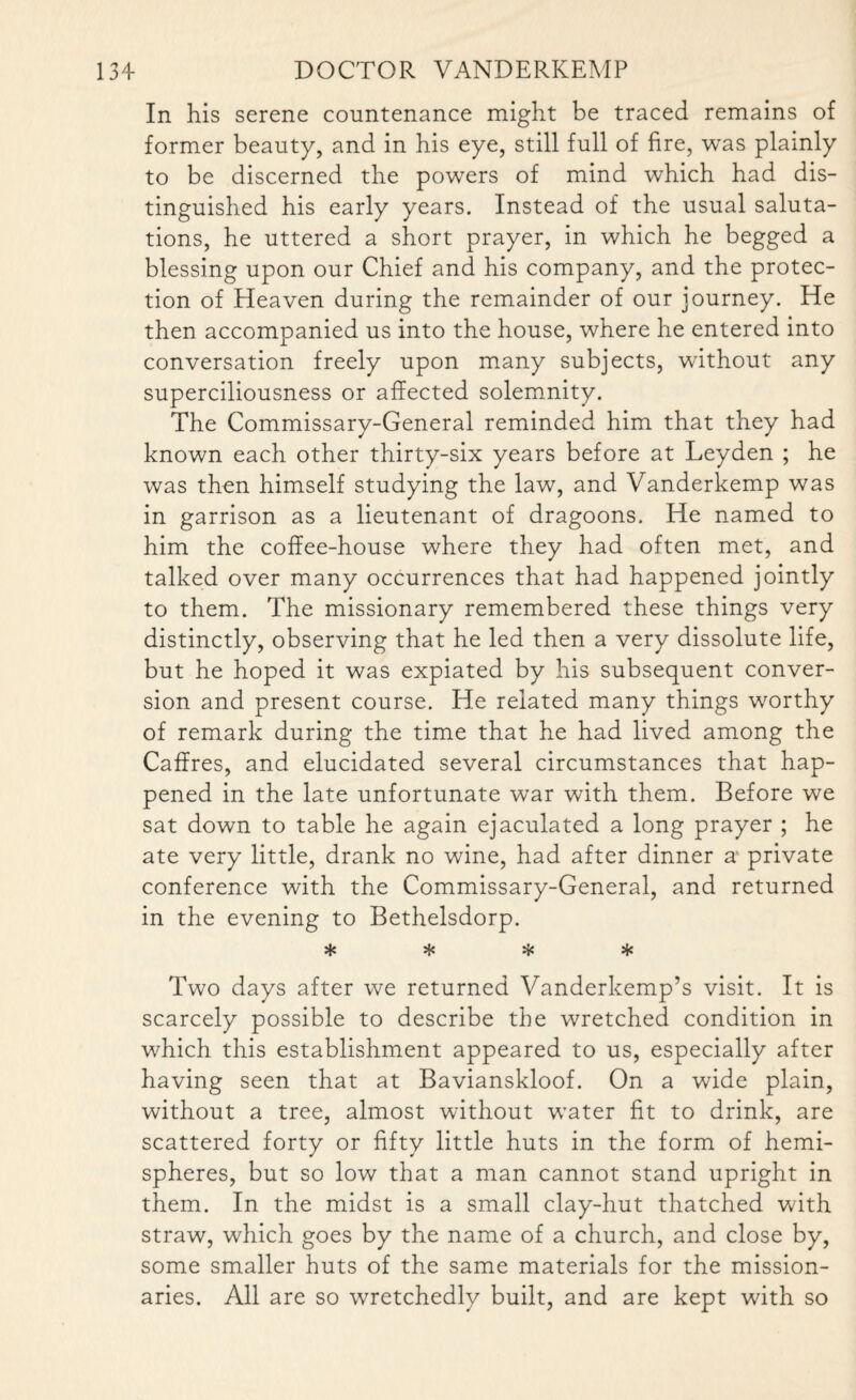 In his serene countenance might be traced remains of former beauty, and in his eye, still full of fire, was plainly to be discerned the powers of mind which had dis¬ tinguished his early years. Instead of the usual saluta¬ tions, he uttered a short prayer, in which he begged a blessing upon our Chief and his company, and the protec¬ tion of Heaven during the remainder of our journey. He then accompanied us into the house, where he entered into conversation freely upon many subjects, without any superciliousness or affected solemnity. The Commissary-General reminded him that they had known each other thirty-six years before at Leyden ; he was then himself studying the law, and Vanderkemp was in garrison as a lieutenant of dragoons. He named to him the coffee-house where they had often met, and talked over many occurrences that had happened jointly to them. The missionary remembered these things very distinctly, observing that he led then a very dissolute life, but he hoped it was expiated by his subsequent conver¬ sion and present course. He related many things worthy of remark during the time that he had lived among the Caffres, and elucidated several circumstances that hap¬ pened in the late unfortunate war with them. Before we sat down to table he again ejaculated a long prayer ; he ate very little, drank no wine, had after dinner a private conference with the Commissary-General, and returned in the evening to Bethelsdorp. * * * * Two days after we returned Vanderkemp’s visit. It is scarcely possible to describe the wretched condition in which this establishment appeared to us, especially after having seen that at Bavianskloof. On a wide plain, without a tree, almost without water fit to drink, are scattered forty or fifty little huts in the form of hemi¬ spheres, but so low that a man cannot stand upright in them. In the midst is a small clay-hut thatched with straw, which goes by the name of a church, and close by, some smaller huts of the same materials for the mission¬ aries. All are so wretchedly built, and are kept with so