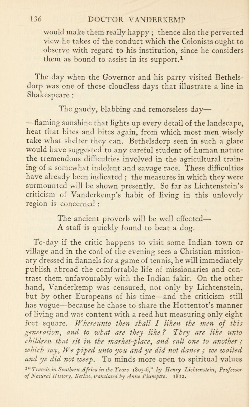 would make them really happy ; thence also the perverted view he takes of the conduct which the Colonists ought to observe with regard to his institution, since he considers them as bound to assist in its support.1 The day when the Governor and his party visited Bethels- dorp was one of those cloudless days that illustrate a line in Shakespeare : The gaudy, blabbing and remorseless day— —flaming sunshine that lights up every detail of the landscape, heat that bites and bites again, from which most men wisely take what shelter they can. Bethelsdorp seen in such a glare would have suggested to any careful student of human nature the tremendous difficulties involved in the agricultural train¬ ing of a somewhat indolent and savage race. These difficulties have already been indicated ; the measures in which they were surmounted will be shown presently. So far as Lichtenstein’s criticism of Vanderkemp’s habit of living in this unlovely region is concerned : The ancient proverb will be well effected— A staff is quickly found to beat a dog. To-day if the critic happens to visit some Indian town or village and in the cool of the evening sees a Christian mission¬ ary dressed in flannels for a game of tennis, he will immediately publish abroad the comfortable life of missionaries and con¬ trast them unfavourably with the Indian fakir. On the other hand, Vanderkemp was censured, not only by Lichtenstein, but by other Europeans of his time—and the criticism still has vogue—because he chose to share the Hottentot’s manner of living and was content with a reed hut measuring only eight feet square. Whereunto then shall I liken the men of this generation, and to what are they like? ’They are like unto children that sit in the market-place, and call one to another ; which say, We piped unto you and ye did not dance ; we wailed and ye did not weep. To minds more open to spiritual values x“ Travels in Southern Africa in the Tears 1803-6,” by Henry TAchtenstein, Professor of Natural History, Berlin, translated by Anne Plumptre. 1812.