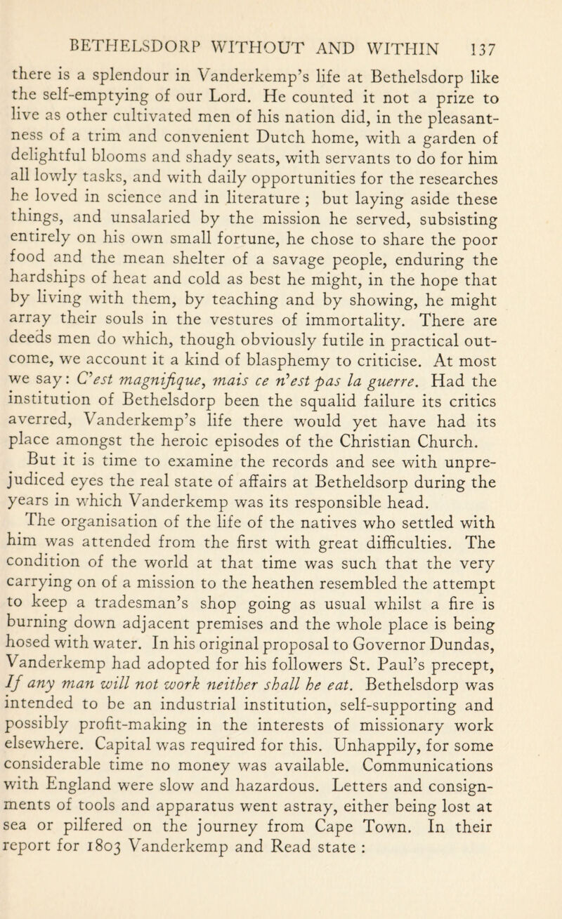 there is a splendour in Vanderkemp’s life at Bethelsdorp like the self-emptying of our Lord. He counted it not a prize to live as other cultivated men of his nation did, in the pleasant¬ ness of a trim and convenient Dutch home, with a garden of delightful blooms and shady seats, with servants to do for him all lowly tasks, and with daily opportunities for the researches he loved in science and in literature ; but laying aside these things, and unsalaried by the mission he served, subsisting entirely on his own small fortune, he chose to share the poor food and the mean shelter of a savage people, enduring the hardships of heat and cold as best he might, in the hope that by living with them, by teaching and by showing, he might array their souls in the vestures of immortality. There are deeds men do which, though obviously futile in practical out¬ come, we account it a kind of blasphemy to criticise. At most we say: C’est magnifique, mais ce West pas la guerre. Had the institution of Bethelsdorp been the squalid failure its critics averred, Vanderkemp’s life there would yet have had its place amongst the heroic episodes of the Christian Church. But it is time to examine the records and see with unpre¬ judiced eyes the real state of affairs at Betheldsorp during the years in which Vanderkemp was its responsible head. The organisation of the life of the natives who settled with him was attended from the first with great difficulties. The condition of the world at that time was such that the very carrying on of a mission to the heathen resembled the attempt to keep a tradesman’s shop going as usual whilst a fire is burning down adjacent premises and the whole place is being hosed with water. In his original proposal to Governor Dundas, Vanderkemp had adopted for his followers St. Paul’s precept, If any man will not work neither shall he eat. Bethelsdorp was intended to be an industrial institution, self-supporting and possibly profit-making in the interests of missionary work elsewhere. Capital was required for this. Unhappily, for some considerable time no money was available. Communications with England were slow and hazardous. Letters and consign¬ ments of tools and apparatus went astray, either being lost at sea or pilfered on the journey from Cape Town. In their report for 1803 Vanderkemp and Read state :