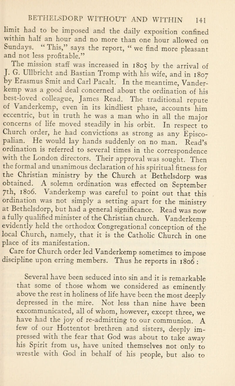 limit had to be imposed and the daily exposition confined within half an hour and no more than one hour allowed on Sundays. “ This,” says the report, “ we find more pleasant and not less profitable.” The mission staff was increased in 1805 by the arrival of J. G. Ullbricht and Bastian Tromp with his wife, and in 1807 by Erasmus Smit and Carl Pacalt. In the meantime, Vander- kemp was a good deal concerned about the ordination of his best-loved colleague, James Read. The traditional repute of Vanderkemp, even in its kindliest phase, accounts him eccentric, but in truth he was a man who in all the major concerns of life moved steadily in his orbit. In respect to Church order, he had convictions as strong as any Episco¬ palian. He would lay hands suddenly on no man. Read’s ordination is referred to several times in the correspondence with the London directors. Their approval was sought. Then the formal and unanimous declaration of his spiritual fitness for the Christian ministry by the Church at Bethelsdorp was obtained. A solemn ordination was effected on September 7th, 1806. Vanderkemp was careful to point out that this ordination was not simply a setting apart for the ministry at Bethelsdorp, but had a general significance. Read was now a fully qualified minister of the Christian church. Vanderkemp evidently held the orthodox Congregational conception of the local Church, namely, that it is the Catholic Church in one place of its manifestation. Care for Church order led Vanderkemp sometimes to impose discipline upon erring members. Thus he reports in 1806 : Several have been seduced into sin and it is remarkable that some of those whom we considered as eminently above the rest in holiness of life have been the most deeply depressed in the mire. Not less than nine have been excommunicated, all of whom, however, except three, we have had the joy of re-admitting to our communion. A few of our Hottentot brethren and sisters, deeply im¬ pressed with the fear that God was about to take away his Spirit from us, have united themselves not only to wrestle with God in behalf of his people, but also to