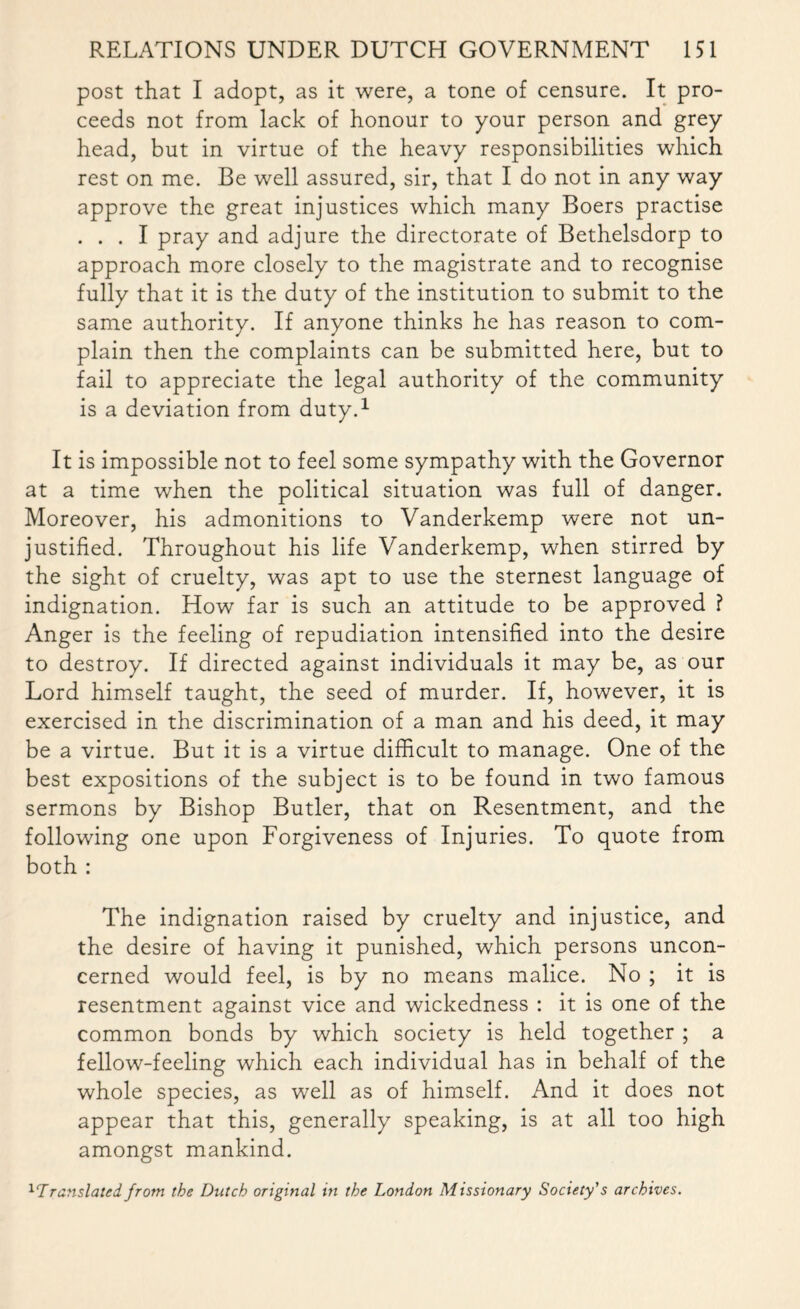 post that I adopt, as it were, a tone of censure. It pro¬ ceeds not from lack of honour to your person and grey head, but in virtue of the heavy responsibilities which rest on me. Be well assured, sir, that I do not in any way approve the great injustices which many Boers practise ... I pray and adjure the directorate of Bethelsdorp to approach more closely to the magistrate and to recognise fully that it is the duty of the institution to submit to the same authority. If anyone thinks he has reason to com¬ plain then the complaints can be submitted here, but to fail to appreciate the legal authority of the community is a deviation from duty.1 It is impossible not to feel some sympathy with the Governor at a time when the political situation was full of danger. Moreover, his admonitions to Vanderkemp were not un¬ justified. Throughout his life Vanderkemp, when stirred by the sight of cruelty, was apt to use the sternest language of indignation. How far is such an attitude to be approved ? Anger is the feeling of repudiation intensified into the desire to destroy. If directed against individuals it may be, as our Lord himself taught, the seed of murder. If, however, it is exercised in the discrimination of a man and his deed, it may be a virtue. But it is a virtue difficult to manage. One of the best expositions of the subject is to be found in two famous sermons by Bishop Butler, that on Resentment, and the following one upon Forgiveness of Injuries. To quote from both : The indignation raised by cruelty and injustice, and the desire of having it punished, which persons uncon¬ cerned would feel, is by no means malice. No ; it is resentment against vice and wickedness : it is one of the common bonds by which society is held together ; a fellow-feeling which each individual has in behalf of the whole species, as well as of himself. And it does not appear that this, generally speaking, is at all too high amongst mankind. 11Translated! from the Dutch original in the London Missionary Society's archives.