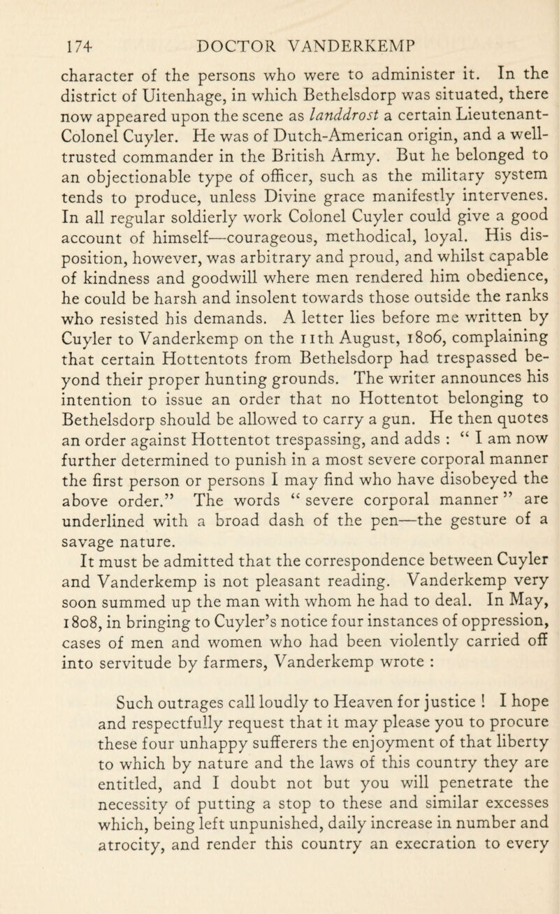 character of the persons who were to administer it. In the district of Uitenhage, in which Bethelsdorp was situated, there now appeared upon the scene as landdrost a certain Lieutenant- Colonel Cuyler. He was of Dutch-American origin, and a well- trusted commander in the British Army. But he belonged to an objectionable type of officer, such as the military system tends to produce, unless Divine grace manifestly intervenes. In all regular soldierly work Colonel Cuyler could give a good account of himself—courageous, methodical, loyal. His dis¬ position, however, was arbitrary and proud, and whilst capable of kindness and goodwill where men rendered him obedience, he could be harsh and insolent towards those outside the ranks who resisted his demands. A letter lies before me written by Cuyler to Vanderkemp on the nth August, 1806, complaining that certain Hottentots from Bethelsdorp had trespassed be¬ yond their proper hunting grounds. The writer announces his intention to issue an order that no Hottentot belonging to Bethelsdorp should be allowed to carry a gun. He then quotes an order against Hottentot trespassing, and adds : “ I am now further determined to punish in a most severe corporal manner the first person or persons I may find who have disobeyed the above order.” The words “ severe corporal manner ” are underlined with a broad dash of the pen—the gesture of a savage nature. It must be admitted that the correspondence between Cuyler and Vanderkemp is not pleasant reading. Vanderkemp very soon summed up the man with whom he had to deal. In May, 1808, in bringing to Cuyler’s notice four instances of oppression, cases of men and women who had been violently carried off into servitude by farmers, Vanderkemp wrote : Such outrages call loudly to Heaven for justice ! I hope and respectfully request that it may please you to procure these four unhappy sufferers the enjoyment of that liberty to which by nature and the laws of this country they are entitled, and I doubt not but you will penetrate the necessity of putting a stop to these and similar excesses which, being left unpunished, daily increase in number and atrocity, and render this country an execration to every