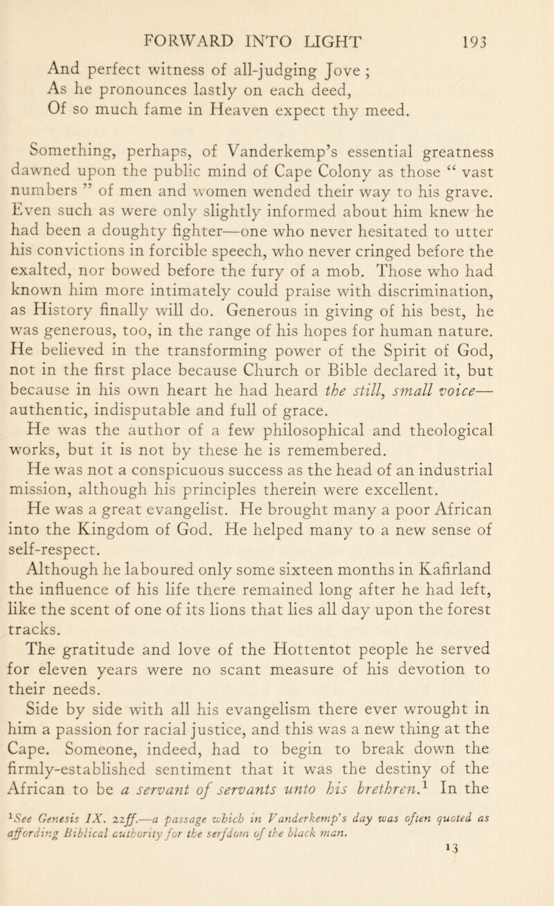 And perfect witness of all-judging Jove ; As he pronounces lastly on each deed, Of so much fame in Heaven expect thy meed. Something, perhaps, of Vanderkemp’s essential greatness dawned upon the public mind of Cape Colony as those “ vast numbers ” of men and women wended their way to his grave. Even such as were only slightly informed about him knew he had been a doughty fighter—one who never hesitated to utter his convictions in forcible speech, who never cringed before the exalted, nor bowed before the fury of a mob. Those who had known him more intimately could praise with discrimination, as History finally will do. Generous in giving of his best, he was generous, too, in the range of his hopes for human nature. He believed in the transforming power of the Spirit of God, not in the first place because Church or Bible declared it, but because in his own heart he had heard the still, small voice— authentic, indisputable and full of grace. He was the author of a few philosophical and theological works, but it is not by these he is remembered. He was not a conspicuous success as the head of an industrial mission, although his principles therein were excellent. He wras a great evangelist. He brought many a poor African into the Kingdom of God. He helped many to a new sense of self-respect. Although he laboured only some sixteen months in Kafirland the influence of his life there remained long after he had left, like the scent of one of its lions that lies all day upon the forest tracks. The gratitude and love of the Hottentot people he served for eleven years were no scant measure of his devotion to their needs. Side by side with all his evangelism there ever wrought in him a passion for racial justice, and this was a new thing at the Cape. Someone, indeed, had to begin to break down the firmly-established sentiment that it was the destiny of the African to be a servant oj servants unto his brethren.1 In the 1See Genesis IX. 22ff.—a passage which in V anderkemp's day was often quoted as affording Biblical authority for the serfdom of the black man.