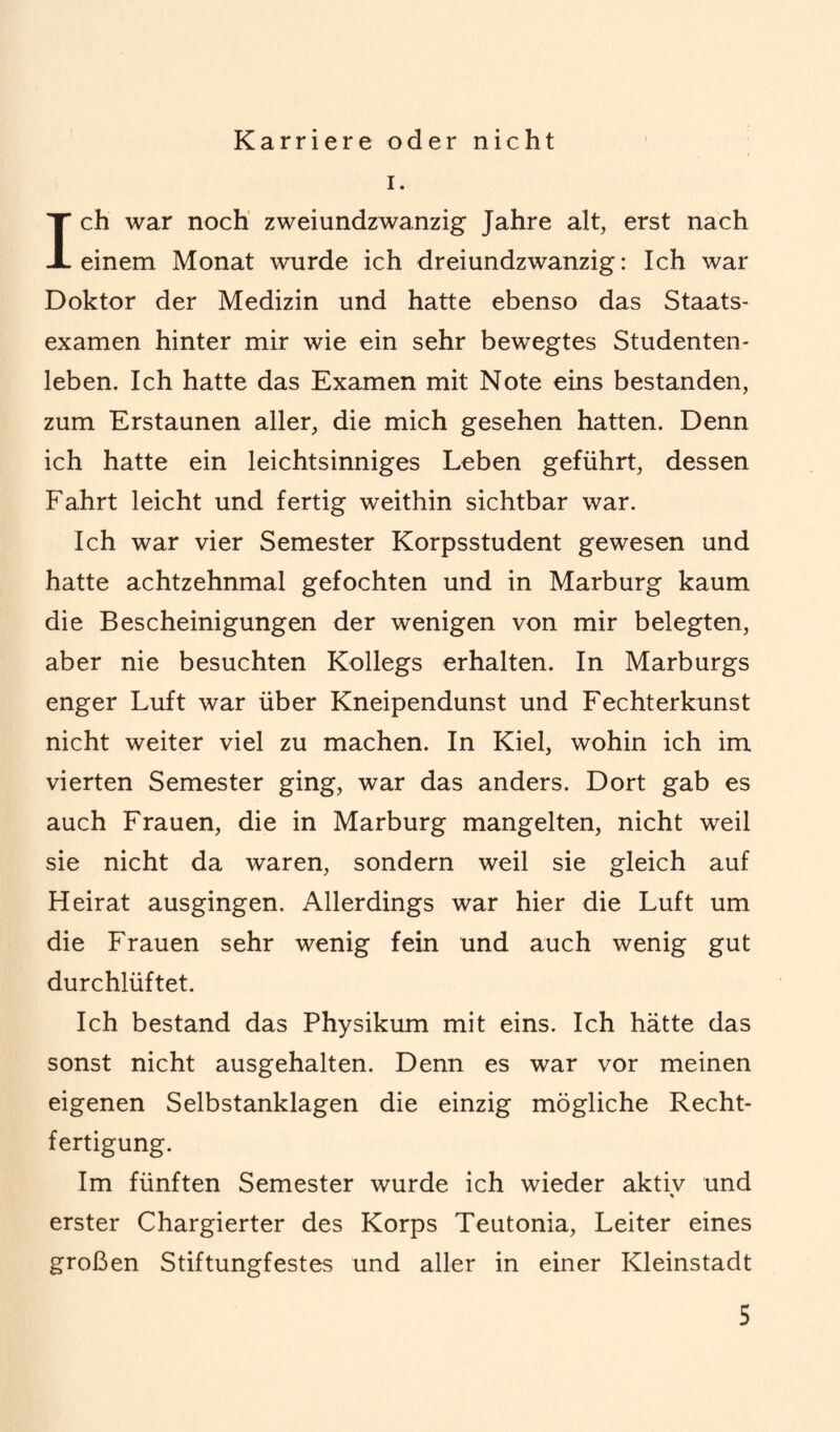 Karriere oder nicht i. Ich war noch zweiundzwanzig Jahre alt, erst nach einem Monat wurde ich dreiundzwanzig: Ich war Doktor der Medizin und hatte ebenso das Staats¬ examen hinter mir wie ein sehr bewegtes Studenten¬ leben. Ich hatte das Examen mit Note eins bestanden, zum Erstaunen aller, die mich gesehen hatten. Denn ich hatte ein leichtsinniges Leben geführt, dessen Fahrt leicht und fertig weithin sichtbar war. Ich war vier Semester Korpsstudent gewesen und hatte achtzehnmal gefochten und in Marburg kaum die Bescheinigungen der wenigen von mir belegten, aber nie besuchten Kollegs erhalten. In Marburgs enger Luft war über Kneipendunst und Fechterkunst nicht weiter viel zu machen. In Kiel, wohin ich im vierten Semester ging, war das anders. Dort gab es auch Frauen, die in Marburg mangelten, nicht weil sie nicht da waren, sondern weil sie gleich auf Heirat ausgingen. Allerdings war hier die Luft um die Frauen sehr wenig fein und auch wenig gut durchlüftet. Ich bestand das Physikum mit eins. Ich hätte das sonst nicht ausgehalten. Denn es war vor meinen eigenen Selbstanklagen die einzig mögliche Recht¬ fertigung. Im fünften Semester wurde ich wieder aktiv und % erster Chargierter des Korps Teutonia, Leiter eines großen Stiftungfestes und aller in einer Kleinstadt