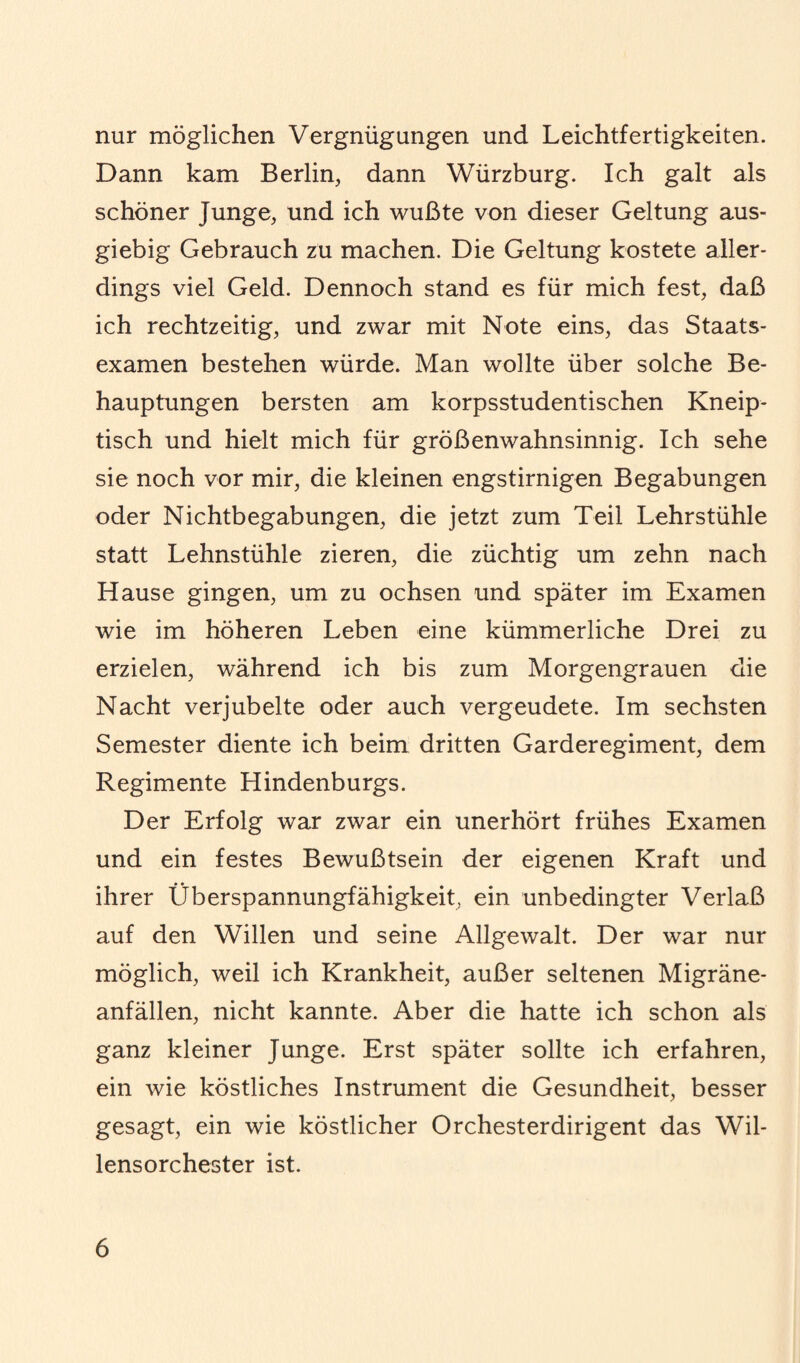 nur möglichen Vergnügungen und Leichtfertigkeiten. Dann kam Berlin, dann Würzburg. Ich galt als schöner Junge, und ich wußte von dieser Geltung aus¬ giebig Gebrauch zu machen. Die Geltung kostete aller¬ dings viel Geld. Dennoch stand es für mich fest, daß ich rechtzeitig, und zwar mit Note eins, das Staats¬ examen bestehen würde. Man wollte über solche Be¬ hauptungen bersten am korpsstudentischen Kneip- tisch und hielt mich für größenwahnsinnig. Ich sehe sie noch vor mir, die kleinen engstirnigen Begabungen oder Nichtbegabungen, die jetzt zum Teil Lehrstühle statt Lehnstühle zieren, die züchtig um zehn nach Hause gingen, um zu ochsen und später im Examen wie im höheren Leben eine kümmerliche Drei zu erzielen, während ich bis zum Morgengrauen die Nacht verjubelte oder auch vergeudete. Im sechsten Semester diente ich beim dritten Garderegiment, dem Regimente Hindenburgs. Der Erfolg war zwar ein unerhört frühes Examen und ein festes Bewußtsein der eigenen Kraft und ihrer Überspannungfähigkeit, ein unbedingter Verlaß auf den Willen und seine Allgewalt. Der war nur möglich, weil ich Krankheit, außer seltenen Migräne¬ anfällen, nicht kannte. Aber die hatte ich schon als ganz kleiner Junge. Erst später sollte ich erfahren, ein wie köstliches Instrument die Gesundheit, besser gesagt, ein wie köstlicher Orchesterdirigent das Wil¬ lensorchester ist.