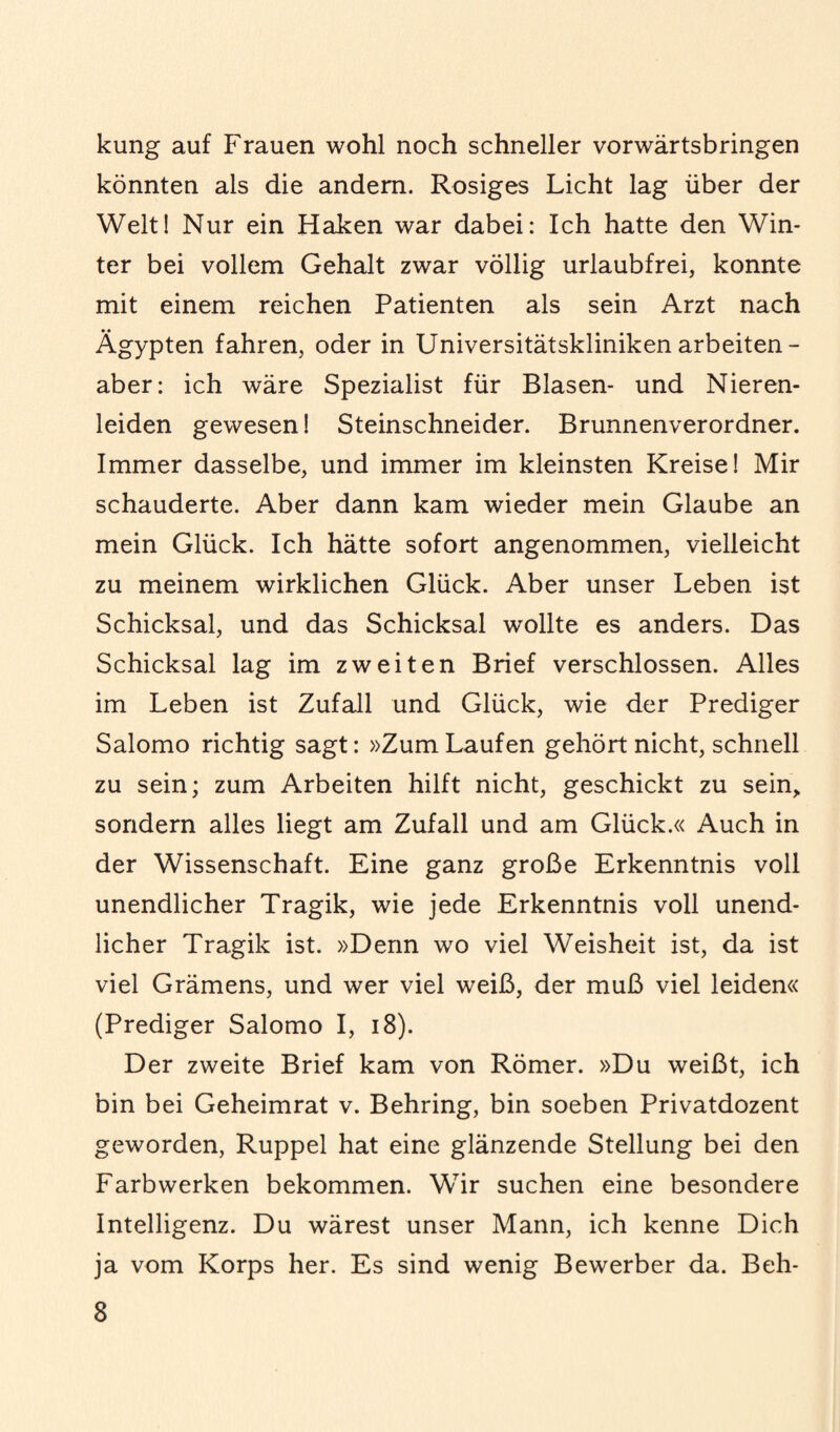 kung auf Frauen wohl noch schneller vorwärtsbringen könnten als die andern. Rosiges Licht lag über der Welt! Nur ein Haken war dabei: Ich hatte den Win¬ ter bei vollem Gehalt zwar völlig urlaubfrei, konnte mit einem reichen Patienten als sein Arzt nach Ägypten fahren, oder in Universitätskliniken arbeiten - aber: ich wäre Spezialist für Blasen- und Nieren¬ leiden gewesen! Steinschneider. Brunnenverordner. Immer dasselbe, und immer im kleinsten Kreise! Mir schauderte. Aber dann kam wieder mein Glaube an mein Glück. Ich hätte sofort angenommen, vielleicht zu meinem wirklichen Glück. Aber unser Leben ist Schicksal, und das Schicksal wollte es anders. Das Schicksal lag im zweiten Brief verschlossen. Alles im Leben ist Zufall und Glück, wie der Prediger Salomo richtig sagt: »Zum Laufen gehört nicht, schnell zu sein; zum Arbeiten hilft nicht, geschickt zu sein, sondern alles liegt am Zufall und am Glück.« Auch in der Wissenschaft. Eine ganz große Erkenntnis voll unendlicher Tragik, wie jede Erkenntnis voll unend¬ licher Tragik ist. »Denn wo viel Weisheit ist, da ist viel Grämens, und wer viel weiß, der muß viel leiden« (Prediger Salomo I, 18). Der zweite Brief kam von Römer. »Du weißt, ich bin bei Geheimrat v. Behring, bin soeben Privatdozent geworden, Ruppel hat eine glänzende Stellung bei den Farbwerken bekommen. Wir suchen eine besondere Intelligenz. Du wärest unser Mann, ich kenne Dich ja vom Korps her. Es sind wenig Bewerber da. Beh-