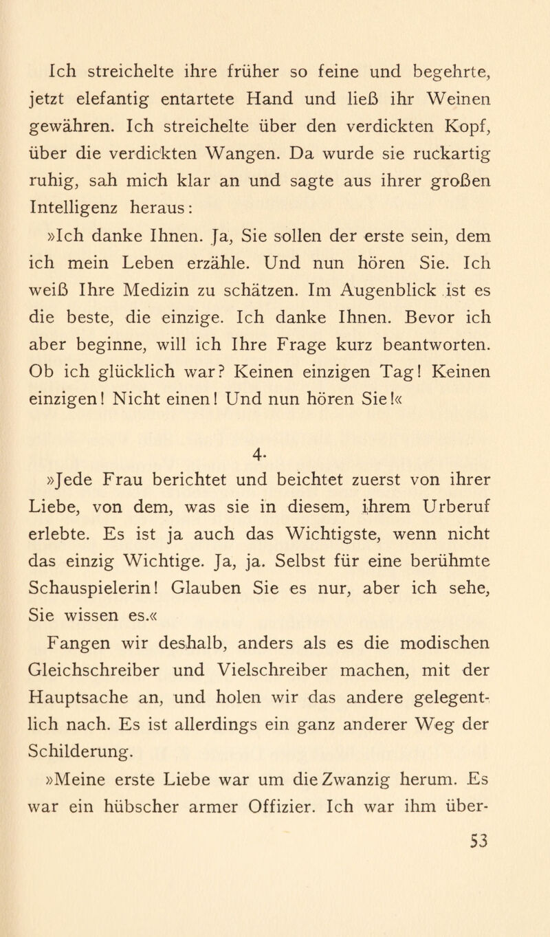 Ich streichelte ihre früher so feine und begehrte, jetzt elefantig entartete Hand und ließ ihr Weinen gewähren. Ich streichelte über den verdickten Kopf, über die verdickten Wangen. Da wurde sie ruckartig ruhig, sah mich klar an und sagte aus ihrer großen Intelligenz heraus: »Ich danke Ihnen. Ja, Sie sollen der erste sein, dem ich mein Leben erzähle. Und nun hören Sie. Ich weiß Ihre Medizin zu schätzen. Im Augenblick ist es die beste, die einzige. Ich danke Ihnen. Bevor ich aber beginne, will ich Ihre Frage kurz beantworten. Ob ich glücklich war? Keinen einzigen Tag! Keinen einzigen! Nicht einen! Und nun hören Sie!« 4- »Jede Frau berichtet und beichtet zuerst von ihrer Liebe, von dem, was sie in diesem, ihrem Urberuf erlebte. Es ist ja auch das Wichtigste, wenn nicht das einzig Wichtige. Ja, ja. Selbst für eine berühmte Schauspielerin! Glauben Sie es nur, aber ich sehe, Sie wissen es.« Fangen wir deshalb, anders als es die modischen Gleichschreiber und Vielschreiber machen, mit der Hauptsache an, und holen wir das andere gelegent¬ lich nach. Es ist allerdings ein ganz anderer Weg der Schilderung. »Meine erste Liebe war um die Zwanzig herum. Es war ein hübscher armer Offizier. Ich war ihm über-