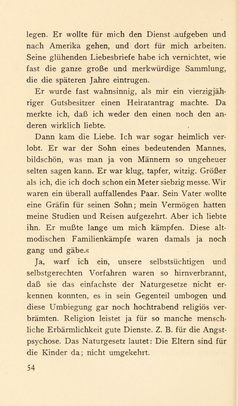 legen. Er wollte für mich den Dienst .aufgeben und nach Amerika gehen, und dort für mich arbeiten. Seine glühenden Liebesbriefe habe ich vernichtet, wie fast die ganze große und merkwürdige Sammlung, die die späteren Jahre eintrugen. Er wurde fast wahnsinnig, als mir ein vierzigjäh¬ riger Gutsbesitzer einen Heiratantrag machte. Da merkte ich, daß ich weder den einen noch den an¬ deren wirklich liebte. Dann kam die Liebe. Ich war sogar heimlich ver¬ lobt. Er war der Sohn eines bedeutenden Mannes, bildschön, was man ja von Männern so ungeheuer selten sagen kann. Er war klug, tapfer, witzig. Größer als ich, die ich doch schon ein Meter siebzig messe. Wir waren ein überall auffallendes Paar. Sein Vater wollte eine Gräfin für seinen Sohn; mein Vermögen hatten meine Studien und Reisen aufgezehrt. Aber ich liebte ihn. Er mußte lange um mich kämpfen. Diese alt¬ modischen Familienkämpfe waren damals ja noch gang und gäbe.« Ja, warf ich ein, unsere selbstsüchtigen und selbstgerechten Vorfahren waren so hirnverbrannt, daß sie das einfachste der Naturgesetze nicht er¬ kennen konnten, es in sein Gegenteil umbogen und diese Umbiegung gar noch hochtrabend religiös ver¬ brämten. Religion leistet ja für so manche mensch¬ liche Erbärmlichkeit gute Dienste. Z. B. für die Angst¬ psychose. Das Naturgesetz lautet: Die Eltern sind für die Kinder da; nicht umgekehrt.