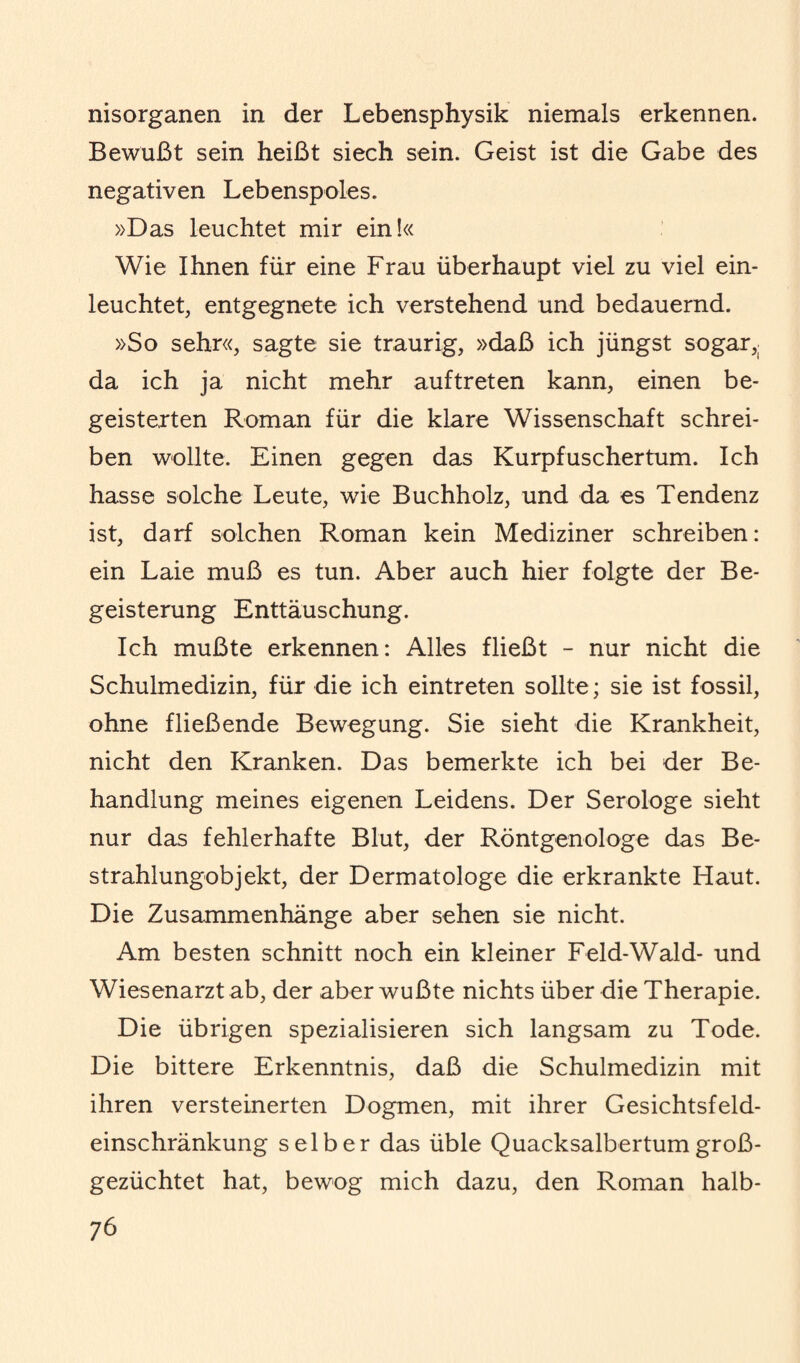 nisorganen in der Lebensphysik niemals erkennen. Bewußt sein heißt siech sein. Geist ist die Gabe des negativen Lebenspoles. »Das leuchtet mir ein!« Wie Ihnen für eine Frau überhaupt viel zu viel ein¬ leuchtet, entgegnete ich verstehend und bedauernd. »So sehr«, sagte sie traurig, »daß ich jüngst sogar,( da ich ja nicht mehr auftreten kann, einen be¬ geisterten Roman für die klare Wissenschaft schrei¬ ben wollte. Einen gegen das Kurpfuschertum. Ich hasse solche Leute, wie Buchholz, und da es Tendenz ist, darf solchen Roman kein Mediziner schreiben: ein Laie muß es tun. Aber auch hier folgte der Be¬ geisterung Enttäuschung. Ich mußte erkennen: Alles fließt - nur nicht die Schulmedizin, für die ich eintreten sollte; sie ist fossil, ohne fließende Bewegung. Sie sieht die Krankheit, nicht den Kranken. Das bemerkte ich bei der Be¬ handlung meines eigenen Leidens. Der Serologe sieht nur das fehlerhafte Blut, der Röntgenologe das Be¬ strahlungobjekt, der Dermatologe die erkrankte Haut. Die Zusammenhänge aber sehen sie nicht. Am besten schnitt noch ein kleiner Feld-Wald- und Wiesenarzt ab, der aber wußte nichts über die Therapie. Die übrigen spezialisieren sich langsam zu Tode. Die bittere Erkenntnis, daß die Schulmedizin mit ihren versteinerten Dogmen, mit ihrer Gesichtsfeld¬ einschränkung selber das üble Quacksalbertumgroß¬ gezüchtet hat, bewog mich dazu, den Roman halb-