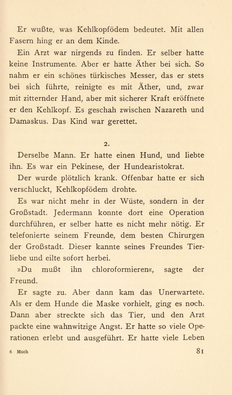 Er wußte, was Kehlkopfödem bedeutet. Mit allen Fasern hing er an dem Kinde. Ein Arzt war nirgends zu finden. Er selber hatte keine Instrumente. Aber er hatte Äther bei sich. So nahm er ein schönes türkisches Messer, das er stets bei sich führte, reinigte es mit Äther, und, zwar mit zitternder Hand, aber mit sicherer Kraft eröffnete er den Kehlkopf. Es geschah zwischen Nazareth und Damaskus. Das Kind war gerettet. 2. Derselbe Mann. Er hatte einen Hund, und liebte ihn. Es war ein Pekinese, der Hundearistokrat. Der wurde plötzlich krank. Offenbar hatte er sich verschluckt, Kehlkopfödem drohte. Es war nicht mehr in der Wüste, sondern in der Großstadt. Jedermann konnte dort eine Operation durchführen, er selber hatte es nicht mehr nötig. Er telefonierte seinem Freunde, dem besten Chirurgen der Großstadt. Dieser kannte seines Freundes Tier¬ liebe und eilte sofort herbei. »Du mußt ihn chloroformieren«, sagte der Freund. Er sagte zu. Aber dann kam das Unerwartete. Als er dem Hunde die Maske vorhielt, ging es noch. Dann aber streckte sich das Tier, und den Arzt packte eine wahnwitzige Angst. Er hatte so viele Ope¬ rationen erlebt und ausgeführt. Er hatte viele Leben