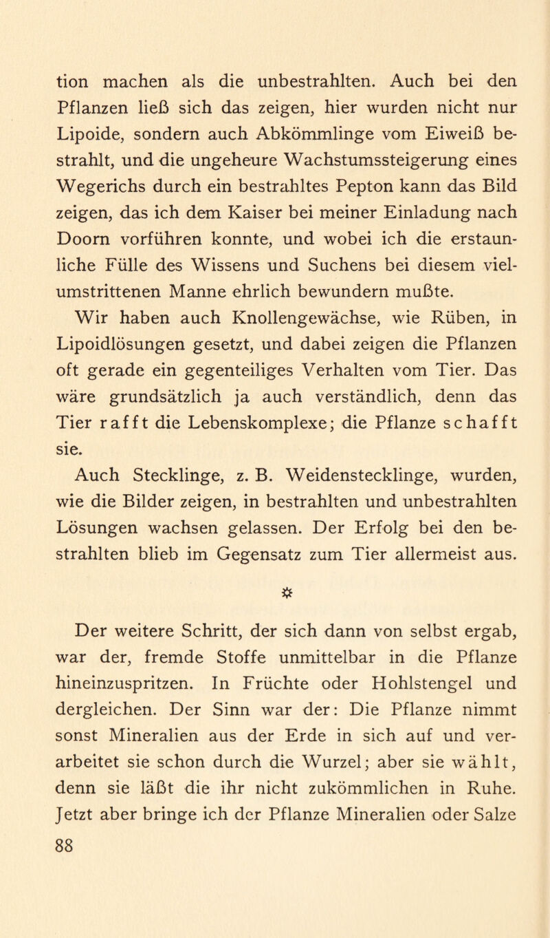 tion machen als die unbestrahlten. Auch bei den Pflanzen ließ sich das zeigen, hier wurden nicht nur Lipoide, sondern auch Abkömmlinge vom Eiweiß be¬ strahlt, und die ungeheure Wachstumssteigerung eines Wegerichs durch ein bestrahltes Pepton kann das Bild zeigen, das ich dem Kaiser bei meiner Einladung nach Doorn vorführen konnte, und wobei ich die erstaun¬ liche Fülle des Wissens und Suchens bei diesem viel¬ umstrittenen Manne ehrlich bewundern mußte. Wir haben auch Knollengewächse, wie Rüben, in Lipoidlösungen gesetzt, und dabei zeigen die Pflanzen oft gerade ein gegenteiliges Verhalten vom Tier. Das wäre grundsätzlich ja auch verständlich, denn das Tier rafft die Lebenskomplexe; die Pflanze schafft sie. Auch Stecklinge, z. B. Weidenstecklinge, wurden, wie die Bilder zeigen, in bestrahlten und unbestrahlten Lösungen wachsen gelassen. Der Erfolg bei den be¬ strahlten blieb im Gegensatz zum Tier allermeist aus. Der weitere Schritt, der sich dann von selbst ergab, war der, fremde Stoffe unmittelbar in die Pflanze hineinzuspritzen. In Früchte oder Hohlstengel und dergleichen. Der Sinn war der: Die Pflanze nimmt sonst Mineralien aus der Erde in sich auf und ver¬ arbeitet sie schon durch die Wurzel; aber sie wählt, denn sie läßt die ihr nicht zukömmlichen in Ruhe. Jetzt aber bringe ich der Pflanze Mineralien oder Salze