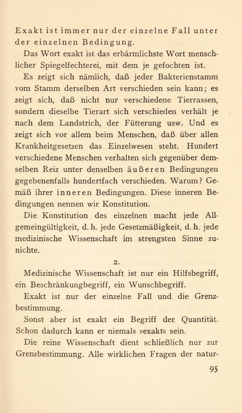 Exakt ist immer nur der einzelne Fall unter der einzelnen Bedingung. Das Wort exakt ist das erbärmlichste Wort mensch¬ licher Spiegelfechterei, mit dem je gefochten ist. Es zeigt sich nämlich, daß jeder Bakterienstamm vom Stamm derselben Art verschieden sein kann; es zeigt sich, daß nicht nur verschiedene Tierrassen, sondern dieselbe Tierart sich verschieden verhält je nach dem Landstrich, der Fütterung usw. Und es zeigt sich vor allem beim Menschen, daß über allen Krankheitgesetzen das Einzelwesen steht. Hundert verschiedene Menschen verhalten sich gegenüber dem¬ selben Reiz unter denselben äußeren Bedingungen gegebenenfalls hundertfach verschieden. Warum? Ge¬ mäß ihrer inneren Bedingungen. Diese inneren Be¬ dingungen nennen wir Konstitution. Die Konstitution des einzelnen macht jede All¬ gemeingültigkeit, d. h. jede Gesetzmäßigkeit, d. h. jede medizinische Wissenschaft im strengsten Sinne zu¬ nichte. 2. Medizinische Wissenschaft ist nur ein Hilfsbegriff, ein Beschränkungbegriff, ein Wunschbegriff. Exakt ist nur der einzelne Fall und die Grenz¬ bestimmung. Sonst aber ist exakt ein Begriff der Quantität. Schon dadurch kann er niemals »exakt« sein. Die reine Wissenschaft dient schließlich nur zur Grenzbestimmung. Alle wirklichen Fragen der natur-