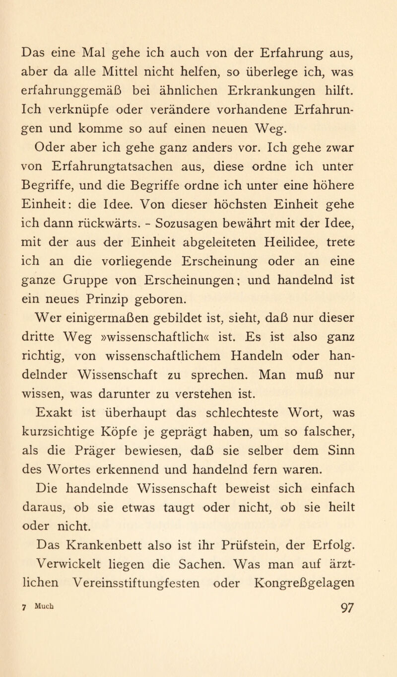 Das eine Mal gehe ich auch von der Erfahrung aus, aber da alle Mittel nicht helfen, so überlege ich, was erfahrunggemäß bei ähnlichen Erkrankungen hilft. Ich verknüpfe oder verändere vorhandene Erfahrun¬ gen und komme so auf einen neuen Weg. Oder aber ich gehe ganz anders vor. Ich gehe zwar von Erfahrungtatsachen aus, diese ordne ich unter Begriffe, und die Begriffe ordne ich unter eine höhere Einheit: die Idee. Von dieser höchsten Einheit gehe ich dann rückwärts. - Sozusagen bewährt mit der Idee, mit der aus der Einheit abgeleiteten Heilidee, trete ich an die vorliegende Erscheinung oder an eine ganze Gruppe von Erscheinungen; und handelnd ist ein neues Prinzip geboren. Wer einigermaßen gebildet ist, sieht, daß nur dieser dritte Weg »wissenschaftlich« ist. Es ist also ganz richtig, von wissenschaftlichem Handeln oder han¬ delnder Wissenschaft zu sprechen. Man muß nur wissen, was darunter zu verstehen ist. Exakt ist überhaupt das schlechteste Wort, was kurzsichtige Köpfe je geprägt haben, um so falscher, als die Präger bewiesen, daß sie selber dem Sinn des Wortes erkennend und handelnd fern waren. Die handelnde Wissenschaft beweist sich einfach daraus, ob sie etwas taugt oder nicht, ob sie heilt oder nicht. Das Krankenbett also ist ihr Prüfstein, der Erfolg. Verwickelt liegen die Sachen. Was man auf ärzt¬ lichen Vereinsstiftungfesten oder Kongreßgelagen