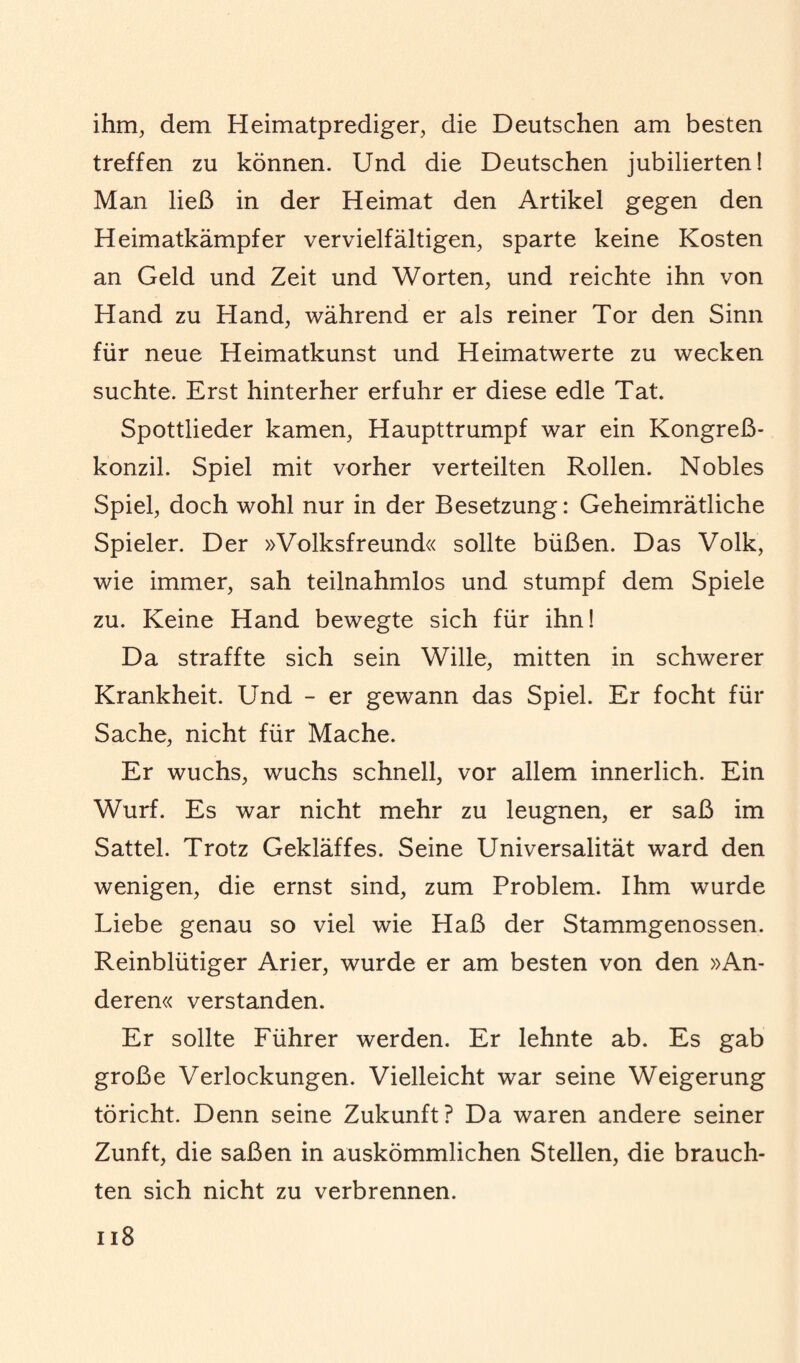 ihm, dem Heimatprediger, die Deutschen am besten treffen zu können. Und die Deutschen jubilierten! Man ließ in der Heimat den Artikel gegen den Heimatkämpfer vervielfältigen, sparte keine Kosten an Geld und Zeit und Worten, und reichte ihn von Hand zu Hand, während er als reiner Tor den Sinn für neue Heimatkunst und Heimatwerte zu wecken suchte. Erst hinterher erfuhr er diese edle Tat. Spottlieder kamen, Haupttrumpf war ein Kongreß¬ konzil. Spiel mit vorher verteilten Rollen. Nobles Spiel, doch wohl nur in der Besetzung: Geheimrätliche Spieler. Der »Volksfreund« sollte büßen. Das Volk, wie immer, sah teilnahmlos und stumpf dem Spiele zu. Keine Hand bewegte sich für ihn! Da straffte sich sein Wille, mitten in schwerer Krankheit. Und - er gewann das Spiel. Er focht für Sache, nicht für Mache. Er wuchs, wuchs schnell, vor allem innerlich. Ein Wurf. Es war nicht mehr zu leugnen, er saß im Sattel. Trotz Gekläffes. Seine Universalität ward den wenigen, die ernst sind, zum Problem. Ihm wurde Liebe genau so viel wie Haß der Stammgenossen. Reinblütiger Arier, wurde er am besten von den »An¬ deren« verstanden. Er sollte Führer werden. Er lehnte ab. Es gab große Verlockungen. Vielleicht war seine Weigerung töricht. Denn seine Zukunft? Da waren andere seiner Zunft, die saßen in auskömmlichen Stellen, die brauch¬ ten sich nicht zu verbrennen.