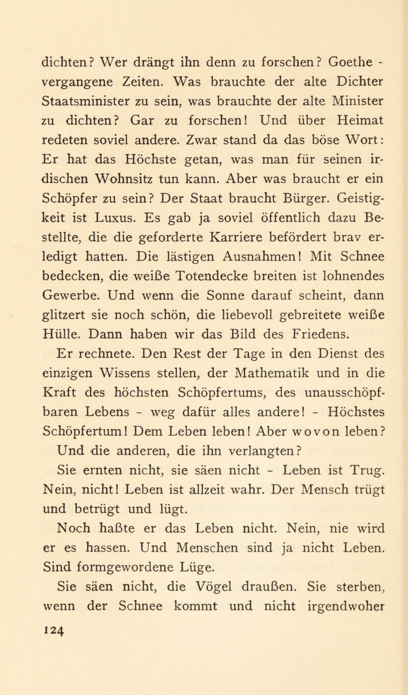 dichten? Wer drängt ihn denn zu forschen? Goethe - vergangene Zeiten. Was brauchte der alte Dichter Staatsminister zu sein, was brauchte der alte Minister zu dichten? Gar zu forschen! Und über Heimat redeten soviel andere. Zwar stand da das böse Wort: Er hat das Höchste getan, was man für seinen ir¬ dischen Wohnsitz tun kann. Aber was braucht er ein Schöpfer zu sein? Der Staat braucht Bürger. Geistig¬ keit ist Luxus. Es gab ja soviel öffentlich dazu Be¬ stellte, die die geforderte Karriere befördert brav er¬ ledigt hatten. Die lästigen Ausnahmen! Mit Schnee bedecken, die weiße Totendecke breiten ist lohnendes Gewerbe. Und wenn die Sonne darauf scheint, dann glitzert sie noch schön, die liebevoll gebreitete weiße Hülle. Dann haben wir das Bild des Friedens. Er rechnete. Den Rest der Tage in den Dienst des einzigen Wissens stellen, der Mathematik und in die Kraft des höchsten Schöpfertums, des unausschöpf- baren Lebens - weg dafür alles andere! - Höchstes Schöpfertum! Dem Leben leben! Aber wovon leben? Und die anderen, die ihn verlangten? Sie ernten nicht, sie säen nicht - Leben ist Trug. Nein, nicht! Leben ist allzeit wahr. Der Mensch trügt und betrügt und lügt. Noch haßte er das Leben nicht. Nein, nie wird er es hassen. Und Menschen sind ja nicht Leben. Sind formgewordene Lüge. Sie säen nicht, die Vögel draußen. Sie sterben, wenn der Schnee kommt und nicht irgendwoher