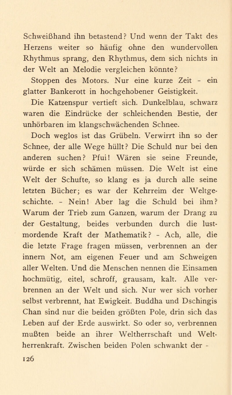 Schweißhand ihn betastend? Und wenn der Takt des Herzens weiter so häufig ohne den wundervollen Rhythmus sprang, den Rhythmus, dem sich nichts in der Welt an Melodie vergleichen könnte? Stoppen des Motors. Nur eine kurze Zeit - ein glatter Bankerott in hochgehobener Geistigkeit. Die Katzenspur vertieft sich. Dunkelblau, schwarz waren die Eindrücke der schleichenden Bestie, der unhörbaren im klangschwächenden Schnee. Doch weglos ist das Grübeln. Verwirrt ihn so der Schnee, der alle Wege hüllt? Die Schuld nur bei den anderen suchen? Pfui! Wären sie seine Freunde, würde er sich schämen müssen. Die Welt ist eine Welt der Schufte, so klang es ja durch alle seine letzten Bücher; es war der Kehrreim der Weltge¬ schichte. - Nein! Aber lag die Schuld bei ihm? Warum der Trieb zum Ganzen, warum der Drang zu der Gestaltung, beides verbunden durch die lust¬ mordende Kraft der Mathematik ? - Ach, alle, die die letzte Frage fragen müssen, verbrennen an der innern Not, am eigenen Feuer und am Schweigen aller Welten. Und die Menschen nennen die Einsamen hochmütig, eitel, schroff, grausam, kalt. Alle ver¬ brennen an der Welt und sich. Nur wer sich vorher selbst verbrennt, hat Ewigkeit. Buddha und Dschingis Chan sind nur die beiden größten Pole, drin sich das Leben auf der Erde auswirkt. So oder so, verbrennen mußten beide an ihrer Weltherrschaft und Welt¬ herrenkraft. Zwischen beiden Polen schwankt der -