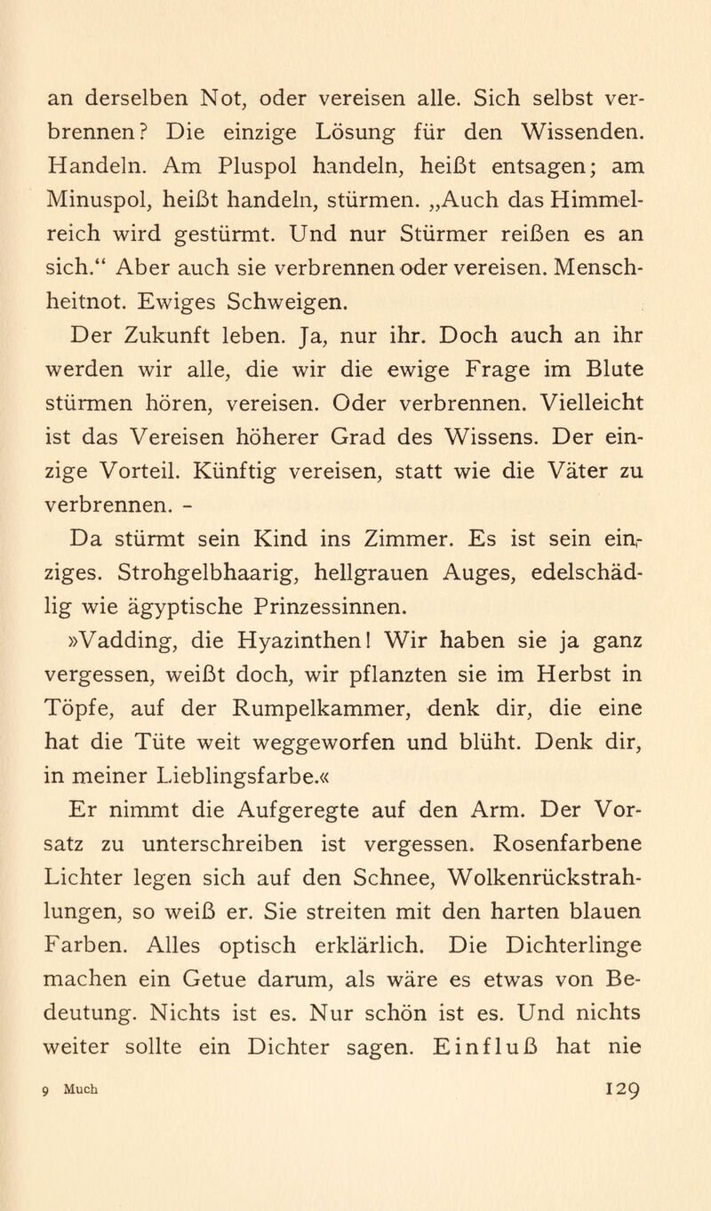 an derselben Not, oder vereisen alle. Sich selbst ver¬ brennen? Die einzige Lösung für den Wissenden. Handeln. Am Pluspol handeln, heißt entsagen; am Minuspol, heißt handeln, stürmen. „Auch das Himmel¬ reich wird gestürmt. Und nur Stürmer reißen es an sich.“ Aber auch sie verbrennen oder vereisen. Mensch¬ heitnot. Ewiges Schweigen. Der Zukunft leben. Ja, nur ihr. Doch auch an ihr werden wir alle, die wir die ewige Frage im Blute stürmen hören, vereisen. Oder verbrennen. Vielleicht ist das Vereisen höherer Grad des Wissens. Der ein¬ zige Vorteil. Künftig vereisen, statt wie die Väter zu verbrennen. - Da stürmt sein Kind ins Zimmer. Es ist sein einr ziges. Strohgelbhaarig, hellgrauen Auges, edelschäd- lig wie ägyptische Prinzessinnen. »Vadding, die Hyazinthen! Wir haben sie ja ganz vergessen, weißt doch, wir pflanzten sie im Herbst in Töpfe, auf der Rumpelkammer, denk dir, die eine hat die Tüte weit weggeworfen und blüht. Denk dir, in meiner Lieblingsfarbe.« Er nimmt die Aufgeregte auf den Arm. Der Vor¬ satz zu unterschreiben ist vergessen. Rosenfarbene Lichter legen sich auf den Schnee, Wolkenrückstrah¬ lungen, so weiß er. Sie streiten mit den harten blauen Farben. Alles optisch erklärlich. Die Dichterlinge machen ein Getue darum, als wäre es etwas von Be¬ deutung. Nichts ist es. Nur schön ist es. Und nichts weiter sollte ein Dichter sagen. Einfluß hat nie