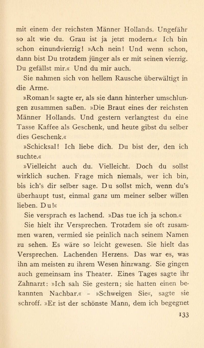 mit einem der reichsten Männer Hollands. Ungefähr so alt wie du. Grau ist ja jetzt modern.« Ich bin schon einundvierzig! »Ach nein! Und wenn schon, dann bist Du trotzdem jünger als er mit seinen vierzig. Du gefällst mir.« Und du mir auch. Sie nahmen sich von hellem Rausche überwältigt in die Arme. »Roman!« sagte er, als sie dann hinterher umschlun¬ gen zusammen saßen. »Die Braut eines der reichsten Männer Hollands. Und gestern verlangtest du eine Tasse Kaffee als Geschenk, und heute gibst du selber dies Geschenk.« »Schicksal! Ich liebe dich. Du bist der, den ich suchte.« »Vielleicht auch du. Vielleicht. Doch du sollst wirklich suchen. Frage mich niemals, wer ich bin, bis ich’s dir selber sage. Du sollst mich, wenn du’s überhaupt tust, einmal ganz um meiner selber willen lieben. Du!« Sie versprach es lachend. »Das tue ich ja schon.« Sie hielt ihr Versprechen. Trotzdem sie oft zusam¬ men waren, vermied sie peinlich nach seinem Namen zu sehen. Es wäre so leicht gewesen. Sie hielt das Versprechen. Lachenden Herzens. Das war es, was ihn am meisten zu ihrem Wesen hinzwang. Sie gingen auch gemeinsam ins Theater. Eines Tages sagte ihr Zahnarzt: »Ich sah Sie gestern; sie hatten einen be¬ kannten Nachbar.« - »Schweigen Sie«, sagte sie schroff. »Er ist der schönste Mann, dem ich begegnet