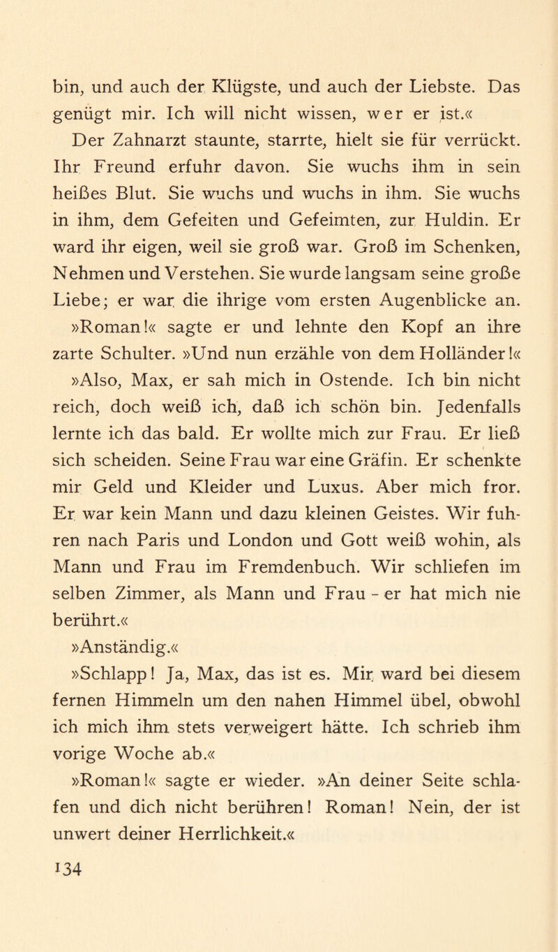 bin, und auch der Klügste, und auch der Liebste. Das genügt mir. Ich will nicht wissen, wer er ist.« Der Zahnarzt staunte, starrte, hielt sie für verrückt. Ihr Freund erfuhr davon. Sie wuchs ihm in sein heißes Blut. Sie wuchs und wuchs in ihm. Sie wuchs in ihm, dem Gefeiten und Gefeimten, zur Huldin. Er ward ihr eigen, weil sie groß war. Groß im Schenken, Nehmen und Verstehen. Sie wurde langsam seine große Liebe; er war die ihrige vom ersten Augenblicke an. »Roman!« sagte er und lehnte den Kopf an ihre zarte Schulter. »Und nun erzähle von dem Holländer!« »Also, Max, er sah mich in Ostende. Ich bin nicht reich, doch weiß ich, daß ich schön bin. Jedenfalls lernte ich das bald. Er wollte mich zur Frau. Er ließ i sich scheiden. Seine Frau war eine Gräfin. Er schenkte mir Geld und Kleider und Luxus. Aber mich fror. Er war kein Mann und dazu kleinen Geistes. Wir fuh¬ ren nach Paris und London und Gott weiß wohin, als Mann und Frau im Fremdenbuch. Wir schliefen im selben Zimmer, als Mann und Frau - er hat mich nie berührt.« »Anständig.« »Schlapp! Ja, Max, das ist es. Mir ward bei diesem fernen Himmeln um den nahen Himmel übel, obwohl ich mich ihm stets verweigert hätte. Ich schrieb ihm vorige Woche ab.« »Roman!« sagte er wieder. »An deiner Seite schla¬ fen und dich nicht berühren! Roman! Nein, der ist unwert deiner Herrlichkeit.«