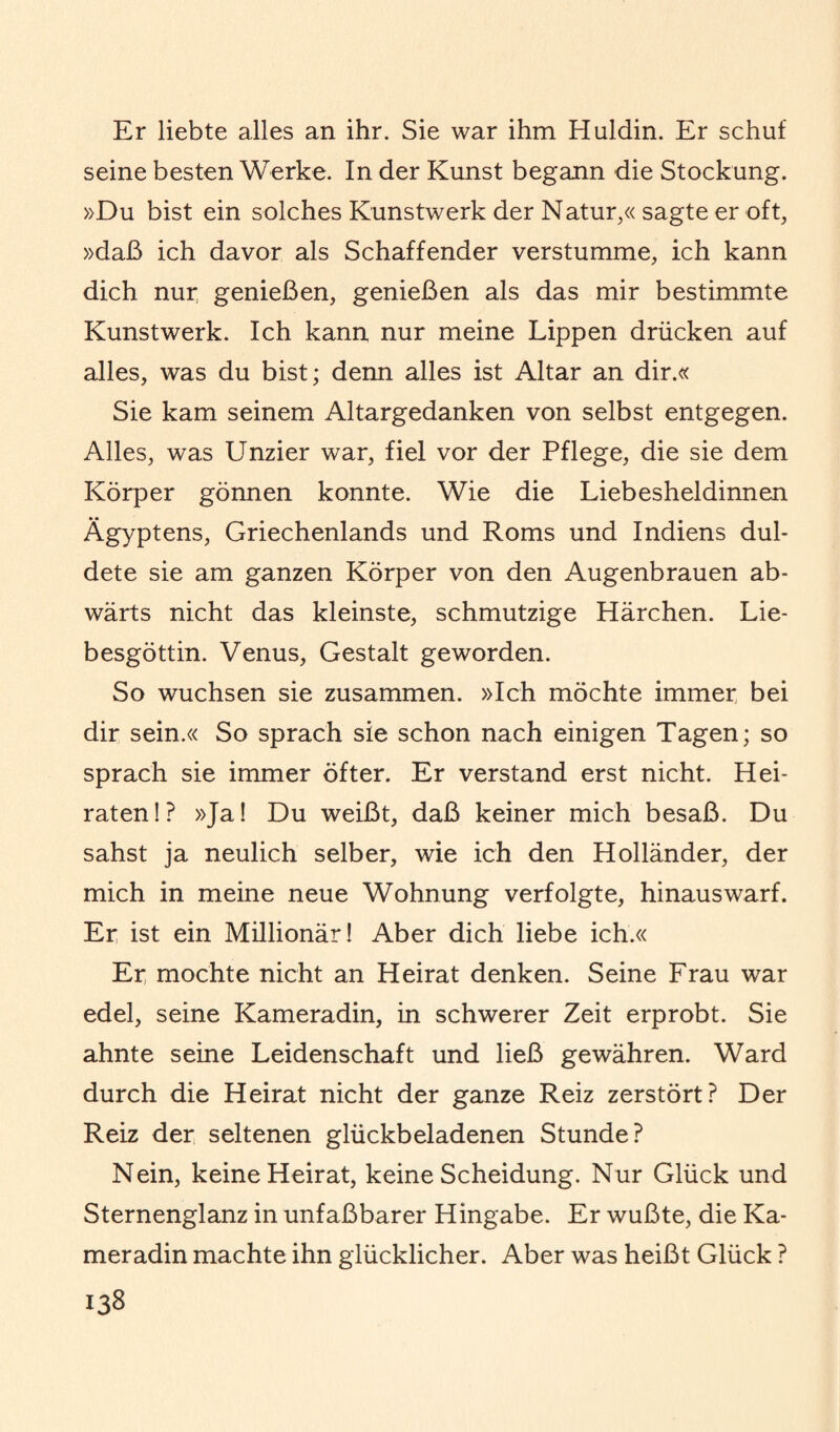 Er liebte alles an ihr. Sie war ihm Huldin. Er schuf seine besten Werke. In der Kunst begann die Stockung. »Du bist ein solches Kunstwerk der Natur,« sagte er oft, »daß ich davor als Schaffender verstumme, ich kann dich nui; genießen, genießen als das mir bestimmte Kunstwerk. Ich kann nur meine Lippen drücken auf alles, was du bist; denn alles ist Altar an dir.« Sie kam seinem Altargedanken von selbst entgegen. Alles, was Unzier war, fiel vor der Pflege, die sie dem Körper gönnen konnte. Wie die Liebesheldinnen Ägyptens, Griechenlands und Roms und Indiens dul¬ dete sie am ganzen Körper von den Augenbrauen ab¬ wärts nicht das kleinste, schmutzige Härchen. Lie¬ besgöttin. Venus, Gestalt geworden. So wuchsen sie zusammen. »Ich möchte immer bei dir sein.« So sprach sie schon nach einigen Tagen; so sprach sie immer öfter. Er verstand erst nicht. Hei¬ raten!? »Ja! Du weißt, daß keiner mich besaß. Du sahst ja neulich selber, wie ich den Holländer, der mich in meine neue Wohnung verfolgte, hinaus warf. Er ist ein Millionär! Aber dich liebe ich.« Er mochte nicht an Heirat denken. Seine Frau war edel, seine Kameradin, in schwerer Zeit erprobt. Sie ahnte seine Leidenschaft und ließ gewähren. Ward durch die Heirat nicht der ganze Reiz zerstört? Der Reiz der seltenen glückbeladenen Stunde? Nein, keine Heirat, keine Scheidung. Nur Glück und Sternenglanz in unfaßbarer Hingabe. Er wußte, die Ka¬ meradin machte ihn glücklicher. Aber was heißt Glück ?