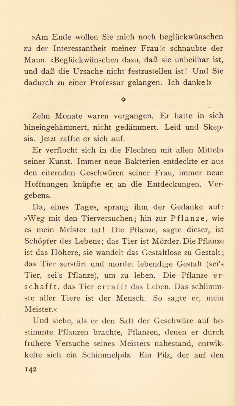 »Am Ende wollen Sie mich noch beglückwünschen zu der Interessantheit meiner Frau!« schnaubte der Mann. »Beglückwünschen dazu, daß sie unheilbar ist, und daß die Ursache nicht festzustellen ist! Und Sie dadurch zu einer Professur gelangen. Ich danke!« Zehn Monate waren vergangen. Er hatte in sich hineingehämmert, nicht gedämmert. Leid und Skep¬ sis. Jetzt raffte er sich auf. Er verflocht sich in die Flechten mit allen Mitteln seiner Kunst. Immer neue Bakterien entdeckte er aus den eiternden Geschwüren seiner Frau, immer neue Hoffnungen knüpfte er an die Entdeckungen. Ver¬ gebens. Da, eines Tages, sprang ihm der Gedanke auf: »Weg mit den Tierversuchen; hin zur Pflanze, wie es mein Meister tat! Die Pflanze, sagte dieser, ist Schöpfer des Lebens; das Tier ist Mörder. Die Pflanze ist das Höhere, sie wandelt das Gestaltlose zu Gestalt; das Tier zerstört und mordet lebendige Gestalt (sei’s Tier, sei’s Pflanze), um zu leben. Die Pflanze er¬ schafft, das Tier errafft das Leben. Das schlimm¬ ste aller Tiere ist der Mensch. So sagte er, mein Meister.« Und siehe, als er den Saft der Geschwüre auf be¬ stimmte Pflanzen brachte, Pflanzen, denen er durch frühere Versuche seines Meisters nahestand, entwik- kelte sich ein Schimmelpilz. Ein Pilz, der auf den