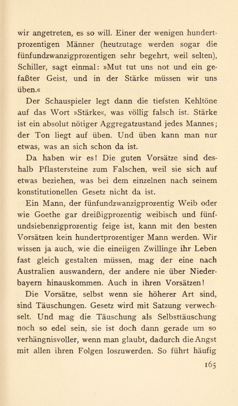 wir angetreten, es so will. Einer der wenigen hundert¬ prozentigen Männer (heutzutage werden sogar die fünfundzwanzigprozentigen sehr begehrt, weil selten), Schiller, sagt einmal: »Mut tut uns not und ein ge¬ faßter Geist, und in der Stärke müssen wir uns üben.« Der Schauspieler legt dann die tiefsten Kehltöne auf das Wort »Stärke«, was völlig falsch ist. Stärke ist ein absolut nötiger Aggregatzustand jedes Mannes; der Ton liegt auf üben. Und üben kann man nur etwas, was an sich schon da ist. Da haben wir es! Die guten Vorsätze sind des¬ halb Pflastersteine zum Falschen, weil sie sich auf etwas beziehen, was bei dem einzelnen nach seinem konstitutionellen Gesetz nicht da ist. Ein Mann, der fünfundzwanzigprozentig Weib oder wie Goethe gar dreißigprozentig weibisch und fünf- undsiebenzigprozentig feige ist, kann mit den besten Vorsätzen kein hundertprozentiger Mann werden. Wir wissen ja auch, wie die eineiigen Zwillinge ihr Leben fast gleich gestalten müssen, mag der eine nach Australien auswandern, der andere nie über Nieder¬ bayern hinauskommen. Auch in ihren Vorsätzen! Die Vorsätze, selbst wenn sie höherer Art sind, sind Täuschungen. Gesetz wird mit Satzung verwech¬ selt. Und mag die Täuschung als Selbsttäuschung noch so edel sein, sie ist doch dann gerade um so verhängnisvoller, wenn man glaubt, dadurch die Angst mit allen ihren Folgen loszuwerden. So führt häufig