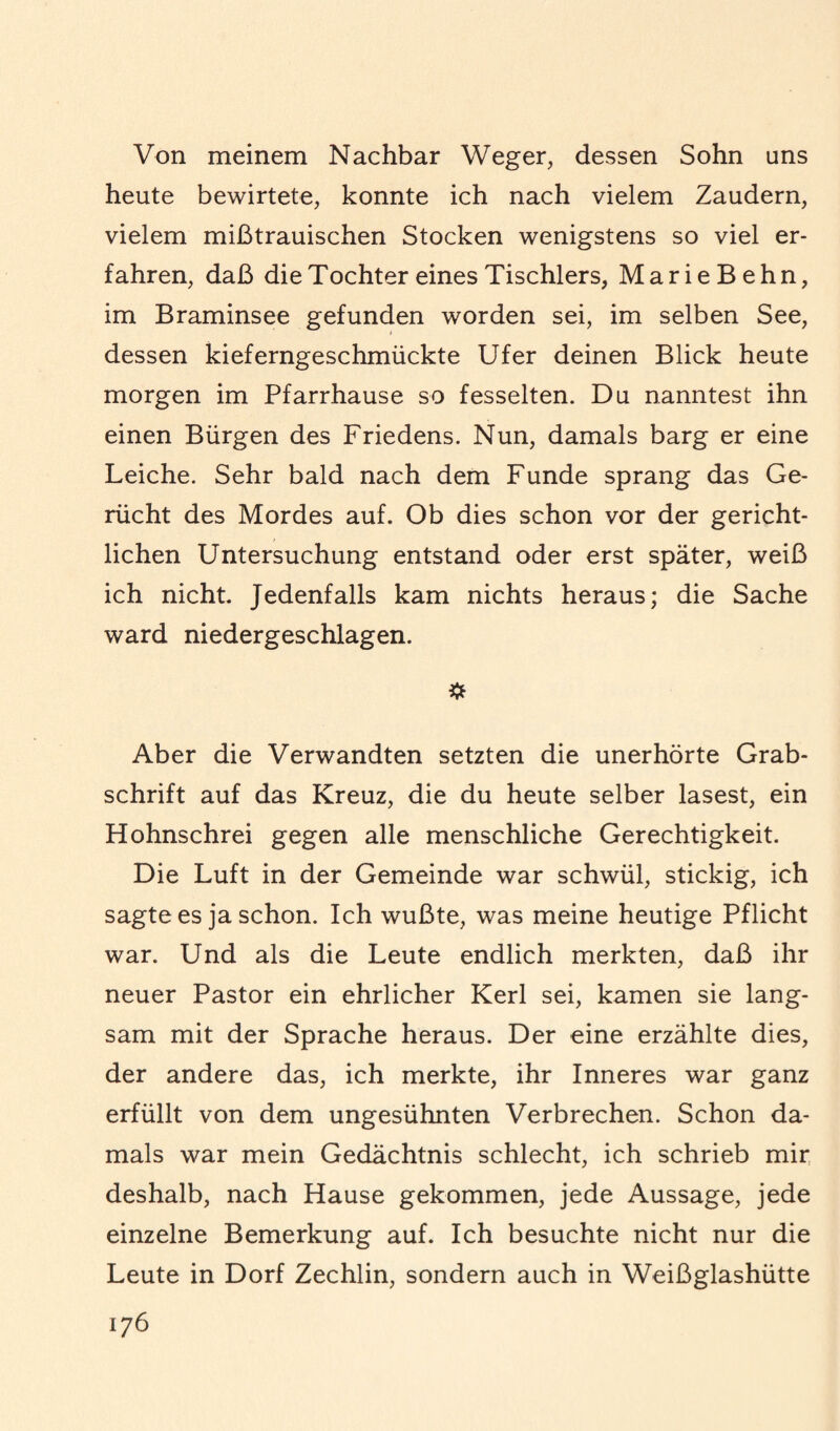 Von meinem Nachbar Weger, dessen Sohn uns heute bewirtete, konnte ich nach vielem Zaudern, vielem mißtrauischen Stocken wenigstens so viel er¬ fahren, daß die Tochter eines Tischlers, MarieBehn, im Braminsee gefunden worden sei, im selben See, dessen kieferngeschmückte Ufer deinen Blick heute morgen im Pfarrhause so fesselten. Du nanntest ihn einen Bürgen des Friedens. Nun, damals barg er eine Leiche. Sehr bald nach dem Funde sprang das Ge¬ rücht des Mordes auf. Ob dies schon vor der gericht¬ lichen Untersuchung entstand oder erst später, weiß ich nicht. Jedenfalls kam nichts heraus; die Sache ward niedergeschlagen. Aber die Verwandten setzten die unerhörte Grab¬ schrift auf das Kreuz, die du heute selber lasest, ein Hohnschrei gegen alle menschliche Gerechtigkeit. Die Luft in der Gemeinde war schwül, stickig, ich sagte es ja schon. Ich wußte, was meine heutige Pflicht war. Und als die Leute endlich merkten, daß ihr neuer Pastor ein ehrlicher Kerl sei, kamen sie lang¬ sam mit der Sprache heraus. Der eine erzählte dies, der andere das, ich merkte, ihr Inneres war ganz erfüllt von dem ungesühnten Verbrechen. Schon da¬ mals war mein Gedächtnis schlecht, ich schrieb mir deshalb, nach Hause gekommen, jede Aussage, jede einzelne Bemerkung auf. Ich besuchte nicht nur die Leute in Dorf Zechlin, sondern auch in Weißglashütte