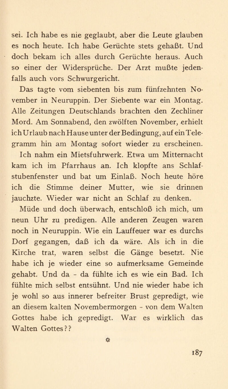 sei. Ich habe es nie geglaubt, aber die Leute glauben es noch heute. Ich habe Gerüchte stets gehaßt. Und doch bekam ich alles durch Gerüchte heraus. Auch so einer der Widersprüche. Der Arzt mußte jeden¬ falls auch vors Schwurgericht. Das tagte vom siebenten bis zum fünfzehnten No¬ vember in Neuruppin. Der Siebente war ein Montag. Alle Zeitungen Deutschlands brachten den Zechliner Mord. Am Sonnabend, den zwölften November, erhielt ichUrlaub nach Hause unter der Bedingung, auf einTele- gramm hin am Montag sofort wieder zu erscheinen. Ich nahm ein Mietsfuhrwerk. Etwa um Mitternacht kam ich im Pfarrhaus an. Ich klopfte ans Schlaf¬ stubenfenster und bat um Einlaß. Noch heute höre ich die Stimme deiner Mutter, wie sie drinnen jauchzte. Wieder war nicht an Schlaf zu denken. Müde und doch überwach, entschloß ich mich, um neun Uhr zu predigen. Alle anderen Zeugen waren noch in Neuruppin. Wie ein Lauffeuer war es durchs Dorf gegangen, daß ich da wäre. Als ich in die Kirche trat, waren selbst die Gänge besetzt. Nie habe ich je wieder eine so aufmerksame Gemeinde gehabt. Und da - da fühlte ich es wie ein Bad. Ich fühlte mich selbst entsühnt. Und nie wieder habe ich je wohl so aus innerer befreiter Brust gepredigt, wie an diesem kalten Novembermorgen - von dem Walten Gottes habe ich gepredigt. War es wirklich das Walten Gottes??