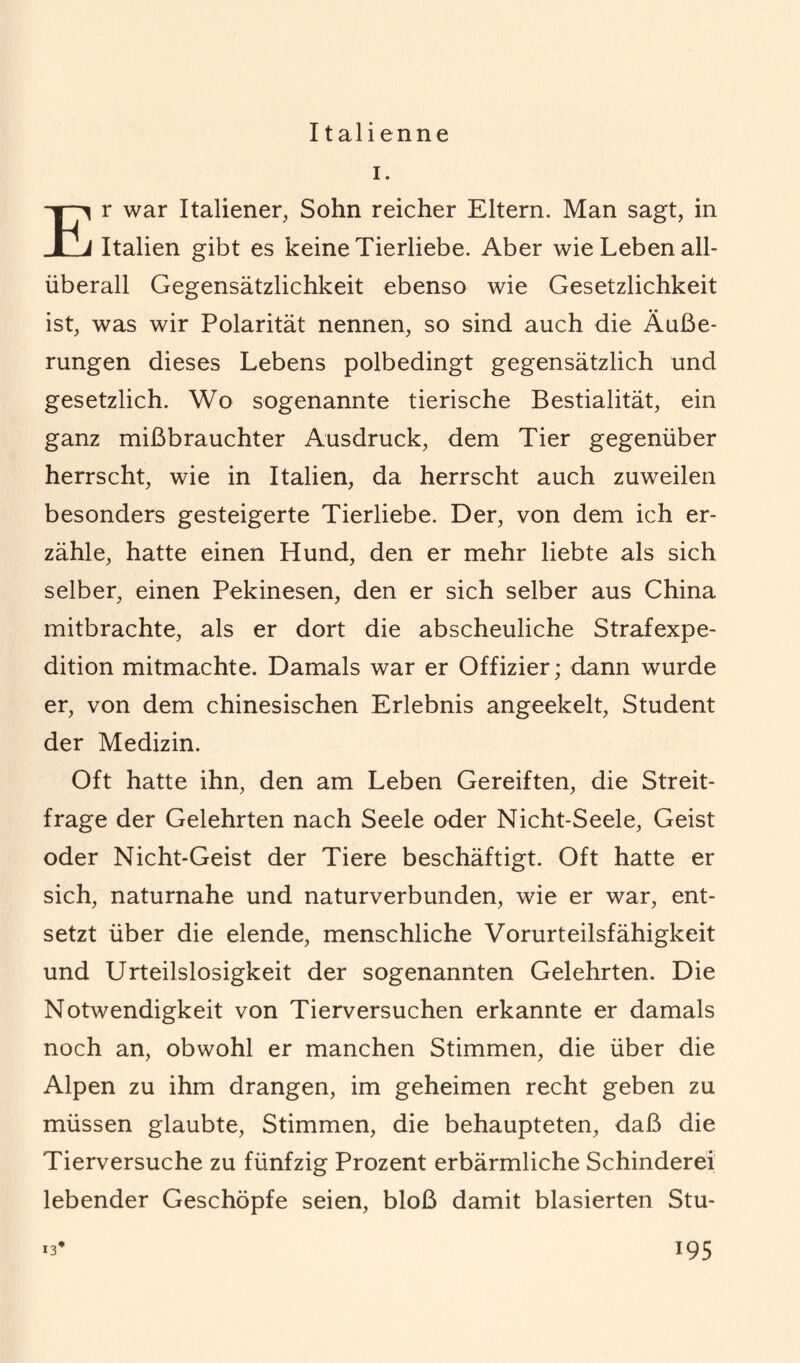 I talienne i. r war Italiener, Sohn reicher Eltern. Man sagt, in 1 Italien gibt es keine Tierliebe. Aber wie Leben all¬ überall Gegensätzlichkeit ebenso wie Gesetzlichkeit ist, was wir Polarität nennen, so sind auch die Äuße¬ rungen dieses Lebens polbedingt gegensätzlich und gesetzlich. Wo sogenannte tierische Bestialität, ein ganz mißbrauchter Ausdruck, dem Tier gegenüber herrscht, wie in Italien, da herrscht auch zuweilen besonders gesteigerte Tierliebe. Der, von dem ich er¬ zähle, hatte einen Hund, den er mehr liebte als sich selber, einen Pekinesen, den er sich selber aus China mitbrachte, als er dort die abscheuliche Strafexpe¬ dition mitmachte. Damals war er Offizier; dann wurde er, von dem chinesischen Erlebnis angeekelt, Student der Medizin. Oft hatte ihn, den am Leben Gereiften, die Streit¬ frage der Gelehrten nach Seele oder Nicht-Seele, Geist oder Nicht-Geist der Tiere beschäftigt. Oft hatte er sich, naturnahe und naturverbunden, wie er war, ent¬ setzt über die elende, menschliche Vorurteilsfähigkeit und Urteilslosigkeit der sogenannten Gelehrten. Die Notwendigkeit von Tierversuchen erkannte er damals noch an, obwohl er manchen Stimmen, die über die Alpen zu ihm drangen, im geheimen recht geben zu müssen glaubte, Stimmen, die behaupteten, daß die Tierversuche zu fünfzig Prozent erbärmliche Schinderei lebender Geschöpfe seien, bloß damit blasierten Stu-