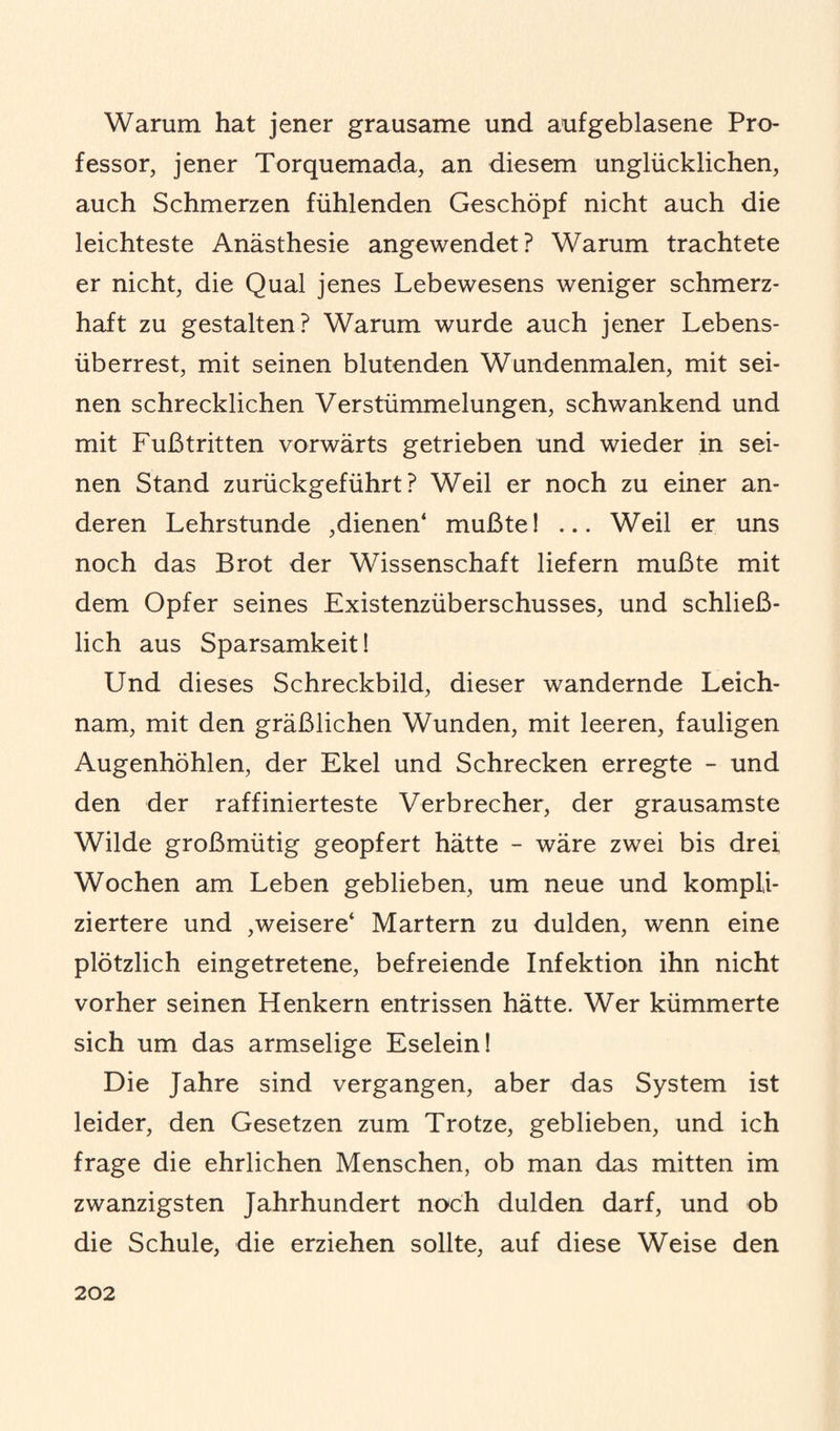 Warum hat jener grausame und aufgeblasene Pro¬ fessor, jener Torquemada, an diesem unglücklichen, auch Schmerzen fühlenden Geschöpf nicht auch die leichteste Anästhesie angewendet? Warum trachtete er nicht, die Qual jenes Lebewesens weniger schmerz¬ haft zu gestalten? Warum wurde auch jener Lebens¬ überrest, mit seinen blutenden Wundenmalen, mit sei¬ nen schrecklichen Verstümmelungen, schwankend und mit Fußtritten vorwärts getrieben und wieder in sei¬ nen Stand zurückgeführt? Weil er noch zu einer an¬ deren Lehrstunde ,dienen* mußte! ... Weil er uns noch das Brot der Wissenschaft liefern mußte mit dem Opfer seines Existenzüberschusses, und schließ¬ lich aus Sparsamkeit! Und dieses Schreckbild, dieser wandernde Leich¬ nam, mit den gräßlichen Wunden, mit leeren, fauligen Augenhöhlen, der Ekel und Schrecken erregte - und den der raffinierteste Verbrecher, der grausamste Wilde großmütig geopfert hätte - wäre zwei bis drei Wochen am Leben geblieben, um neue und kompli¬ ziertere und ,weisere* Martern zu dulden, wenn eine plötzlich eingetretene, befreiende Infektion ihn nicht vorher seinen Henkern entrissen hätte. Wer kümmerte sich um das armselige Eselein! Die Jahre sind vergangen, aber das System ist leider, den Gesetzen zum Trotze, geblieben, und ich frage die ehrlichen Menschen, ob man das mitten im zwanzigsten Jahrhundert noch dulden darf, und ob die Schule, die erziehen sollte, auf diese Weise den