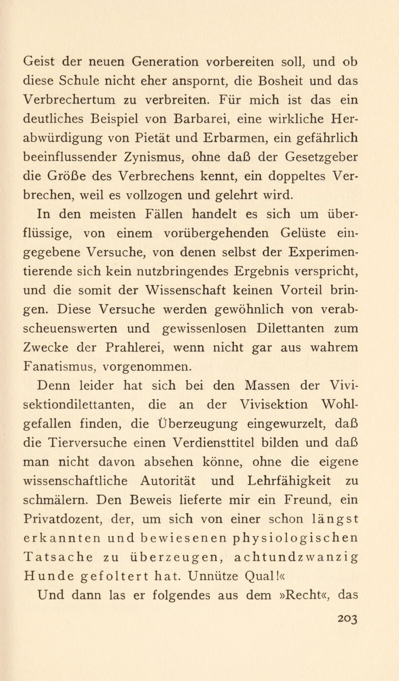 Geist der neuen Generation vorbereiten soll, und ob diese Schule nicht eher anspornt, die Bosheit und das Verbrechertum zu verbreiten. Für mich ist das ein deutliches Beispiel von Barbarei, eine wirkliche Her¬ abwürdigung von Pietät und Erbarmen, ein gefährlich beeinflussender Zynismus, ohne daß der Gesetzgeber die Größe des Verbrechens kennt, ein doppeltes Ver¬ brechen, weil es vollzogen und gelehrt wird. In den meisten Fällen handelt es sich um über¬ flüssige, von einem vorübergehenden Gelüste ein¬ gegebene Versuche, von denen selbst der Experimen¬ tierende sich kein nutzbringendes Ergebnis verspricht, und die somit der Wissenschaft keinen Vorteil brin¬ gen. Diese Versuche werden gewöhnlich von verab¬ scheuenswerten und gewissenlosen Dilettanten zum Zwecke der Prahlerei, wenn nicht gar aus wahrem Fanatismus, vorgenommen. Denn leider hat sich bei den Massen der Vivi¬ sektiondilettanten, die an der Vivisektion Wohl¬ gefallen finden, die Überzeugung eingewurzelt, daß die Tierversuche einen Verdiensttitel bilden und daß man nicht davon absehen könne, ohne die eigene wissenschaftliche Autorität und Lehrfähigkeit zu schmälern. Den Beweis lieferte mir ein Freund, ein Privatdozent, der, um sich von einer schon längst erkannten und bewiesenen physiologischen Tatsache zu überzeugen, achtundzwanzig Hunde gefoltert hat. Unnütze Qual!« Und dann las er folgendes aus dem »Recht«, das