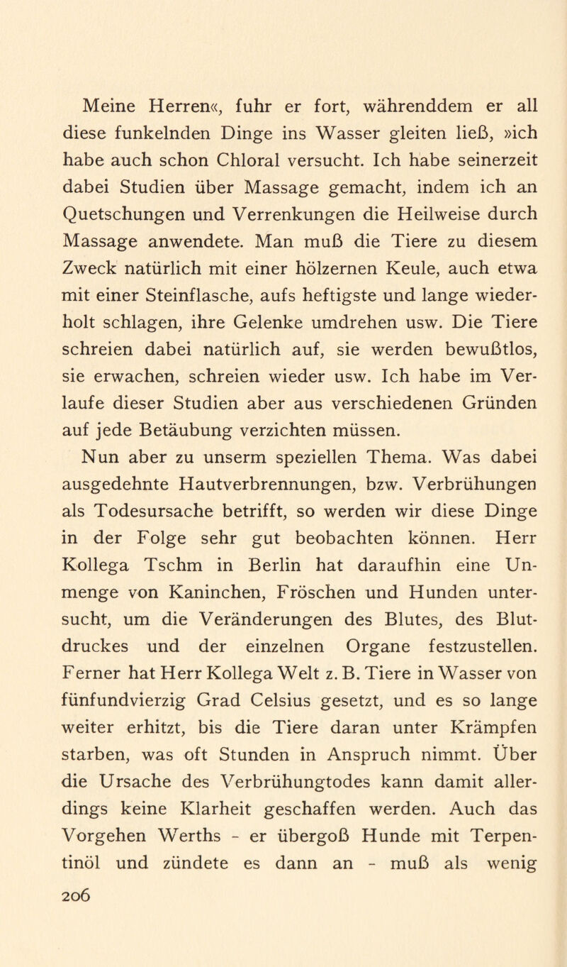 Meine Herren«, fuhr er fort, währenddem er all diese funkelnden Dinge ins Wasser gleiten ließ, »ich habe auch schon Chloral versucht. Ich habe seinerzeit dabei Studien über Massage gemacht, indem ich an Quetschungen und Verrenkungen die Heilweise durch Massage anwendete. Man muß die Tiere zu diesem Zweck natürlich mit einer hölzernen Keule, auch etwa mit einer Steinflasche, aufs heftigste und lange wieder¬ holt schlagen, ihre Gelenke umdrehen usw. Die Tiere schreien dabei natürlich auf, sie werden bewußtlos, sie erwachen, schreien wieder usw. Ich habe im Ver¬ laufe dieser Studien aber aus verschiedenen Gründen auf jede Betäubung verzichten müssen. Nun aber zu unserm speziellen Thema. Was dabei ausgedehnte Hautverbrennungen, bzw. Verbrühungen als Todesursache betrifft, so werden wir diese Dinge in der Folge sehr gut beobachten können. Herr Kollega Tschm in Berlin hat daraufhin eine Un¬ menge von Kaninchen, Fröschen und Hunden unter¬ sucht, um die Veränderungen des Blutes, des Blut¬ druckes und der einzelnen Organe festzustellen. Ferner hat Herr Kollega Welt z. B. Tiere in Wasser von fünfundvierzig Grad Celsius gesetzt, und es so lange weiter erhitzt, bis die Tiere daran unter Krämpfen starben, was oft Stunden in Anspruch nimmt. Über die Ursache des Verbrühungtodes kann damit aller¬ dings keine Klarheit geschaffen werden. Auch das Vorgehen Werths - er übergoß Hunde mit Terpen¬ tinöl und zündete es dann an - muß als wenig