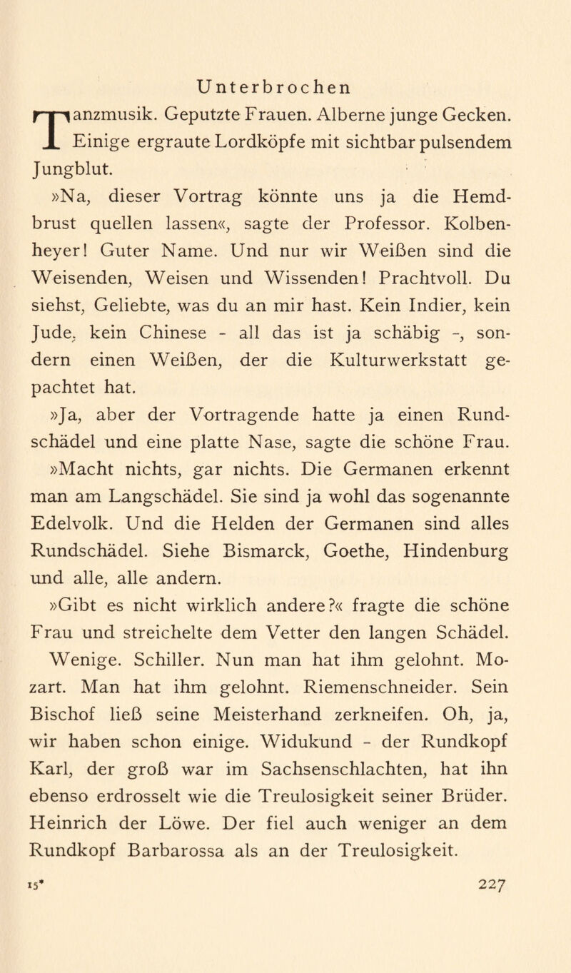 U nterbrochen anzmusik. Geputzte Frauen. Alberne junge Gecken. X Einige ergraute Lordköpfe mit sichtbar pulsendem Jungblut. »Na, dieser Vortrag könnte uns ja die Hemd¬ brust quellen lassen«, sagte der Professor. Kolben- heyer! Guter Name. Und nur wir Weißen sind die Weisenden, Weisen und Wissenden! Prachtvoll. Du siehst, Geliebte, was du an mir hast. Kein Indier, kein Jude, kein Chinese - all das ist ja schäbig son¬ dern einen Weißen, der die Kulturwerkstatt ge¬ pachtet hat. »Ja, aber der Vortragende hatte ja einen Rund¬ schädel und eine platte Nase, sagte die schöne Frau. »Macht nichts, gar nichts. Die Germanen erkennt man am Langschädel. Sie sind ja wohl das sogenannte Edelvolk. Und die Helden der Germanen sind alles Rundschädel. Siehe Bismarck, Goethe, Hindenburg und alle, alle andern. »Gibt es nicht wirklich andere?« fragte die schöne Frau und streichelte dem Vetter den langen Schädel. Wenige. Schiller. Nun man hat ihm gelohnt. Mo¬ zart. Man hat ihm gelohnt. Riemenschneider. Sein Bischof ließ seine Meisterhand zerkneifen. Oh, ja, wir haben schon einige. Widukund - der Rundkopf Karl, der groß war im Sachsenschlachten, hat ihn ebenso erdrosselt wie die Treulosigkeit seiner Brüder. Heinrich der Löwe. Der fiel auch weniger an dem Rundkopf Barbarossa als an der Treulosigkeit.