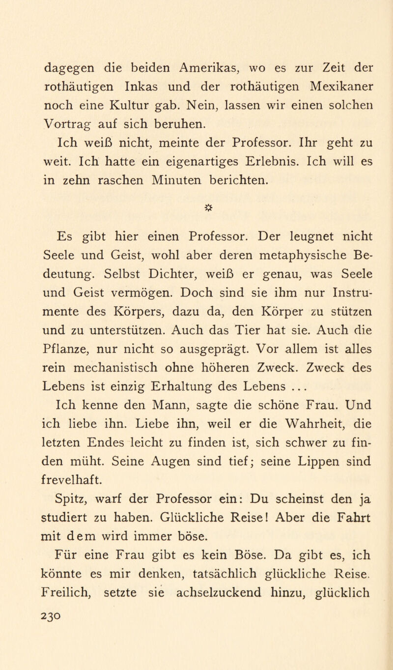 dagegen die beiden Amerikas, wo es zur Zeit der rothäutigen Inkas und der rothäutigen Mexikaner noch eine Kultur gab. Nein, lassen wir einen solchen Vortrag auf sich beruhen. Ich weiß nicht, meinte der Professor. Ihr geht zu weit. Ich hatte ein eigenartiges Erlebnis. Ich will es in zehn raschen Minuten berichten. Es gibt hier einen Professor. Der leugnet nicht Seele und Geist, wohl aber deren metaphysische Be¬ deutung. Selbst Dichter, weiß er genau, was Seele und Geist vermögen. Doch sind sie ihm nur Instru¬ mente des Körpers, dazu da, den Körper zu stützen und zu unterstützen. Auch das Tier hat sie. Auch die Pflanze, nur nicht so ausgeprägt. Vor allem ist alles rein mechanistisch ohne höheren Zweck. Zweck des Lebens ist einzig Erhaltung des Lebens ... Ich kenne den Mann, sagte die schöne Frau. Und ich liebe ihn. Liebe ihn, weil er die Wahrheit, die letzten Endes leicht zu finden ist, sich schwer zu fin¬ den müht. Seine Augen sind tief; seine Lippen sind frevelhaft. Spitz, warf der Professor ein: Du scheinst den ja studiert zu haben. Glückliche Reise! Aber die Fahrt mit dem wird immer böse. Für eine Frau gibt es kein Böse. Da gibt es, ich könnte es mir denken, tatsächlich glückliche Reise. Freilich, setzte sie achselzuckend hinzu, glücklich