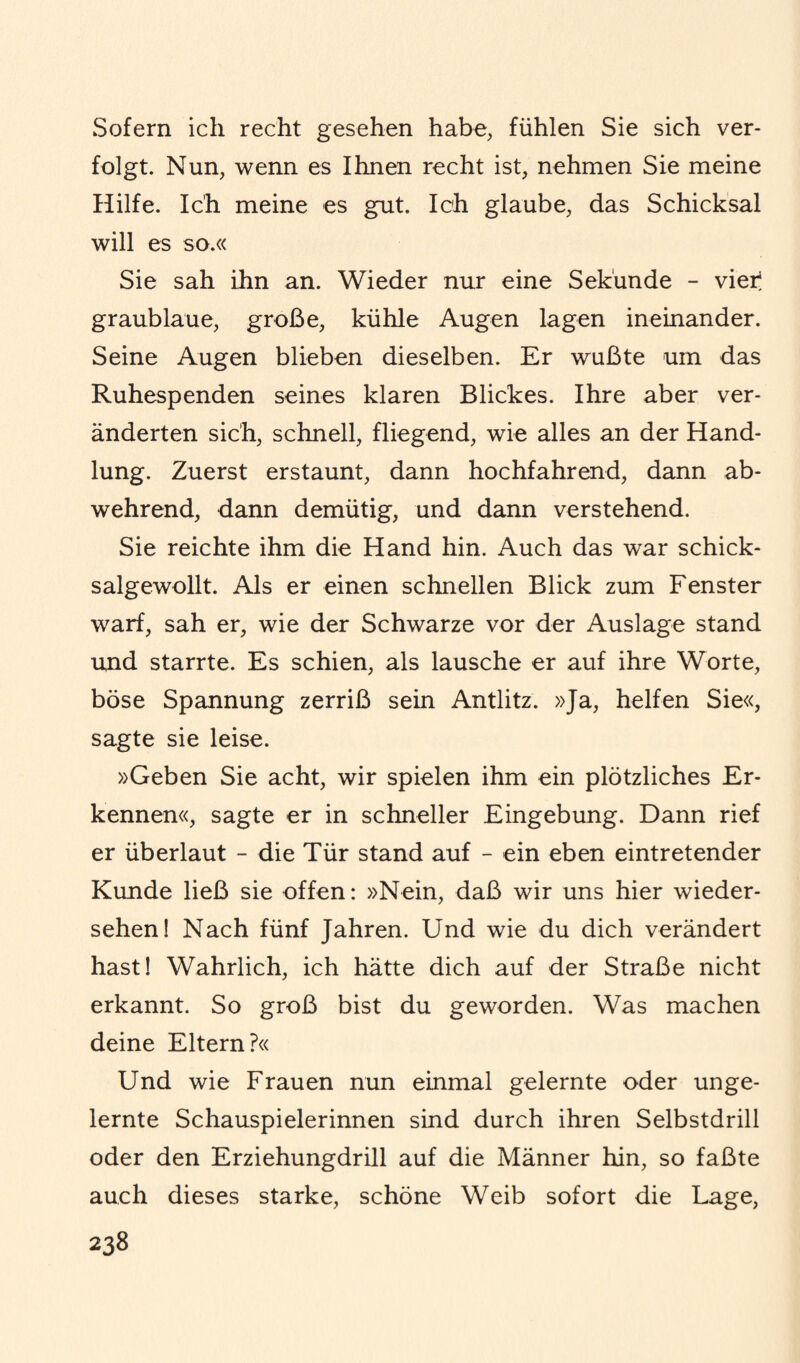 Sofern ich recht gesehen habe, fühlen Sie sich ver¬ folgt. Nun, wenn es Ihnen recht ist, nehmen Sie meine Hilfe. Ich meine es gut. Ich glaube, das Schicksal will es so.« Sie sah ihn an. Wieder nur eine Sekunde - vier graublaue, große, kühle Augen lagen ineinander. Seine Augen blieben dieselben. Er wußte um das Ruhespenden seines klaren Blickes. Ihre aber ver¬ änderten sich, schnell, fliegend, wie alles an der Hand¬ lung. Zuerst erstaunt, dann hochfahrend, dann ab¬ wehrend, dann demütig, und dann verstehend. Sie reichte ihm die Hand hin. Auch das war schick¬ salgewollt. Als er einen schnellen Blick zum Fenster warf, sah er, wie der Schwarze vor der Auslage stand und starrte. Es schien, als lausche er auf ihre Worte, böse Spannung zerriß sein Antlitz. »Ja, helfen Sie«, sagte sie leise. »Geben Sie acht, wir spielen ihm ein plötzliches Er¬ kennen«, sagte er in schneller Eingebung. Dann rief er überlaut - die Tür stand auf - ein eben eintretender Kunde ließ sie offen: »Nein, daß wir uns hier Wieder¬ sehen! Nach fünf Jahren. Und wie du dich verändert hast! Wahrlich, ich hätte dich auf der Straße nicht erkannt. So groß bist du geworden. Was machen deine Eltern?« Und wie Frauen nun einmal gelernte oder unge¬ lernte Schauspielerinnen sind durch ihren Selbstdrill oder den Erziehungdrill auf die Männer hin, so faßte auch dieses starke, schöne Weib sofort die Lage,