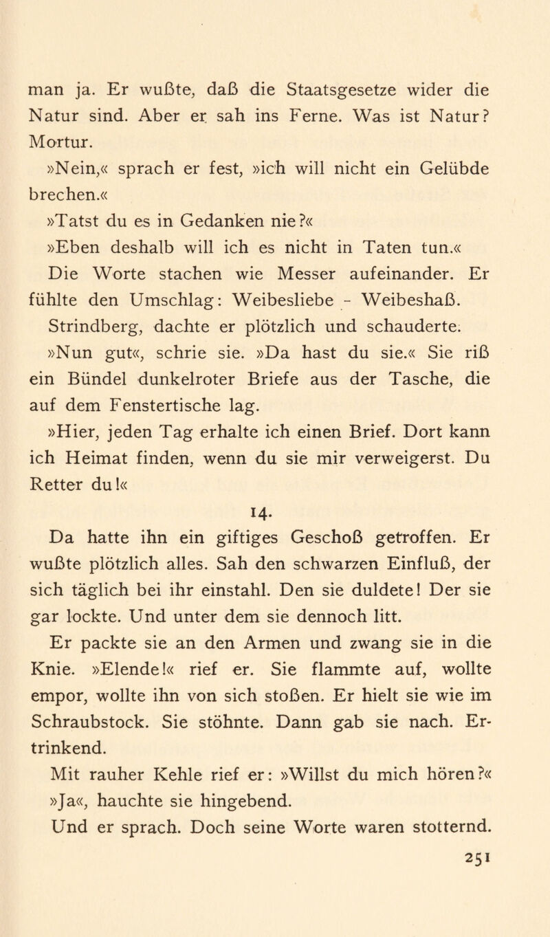 man ja. Er wußte, daß die Staatsgesetze wider die Natur sind. Aber er sah ins Ferne. Was ist Natur? Mortur. »Nein,« sprach er fest, »ich will nicht ein Gelübde brechen.« »Tatst du es in Gedanken nie?« »Eben deshalb will ich es nicht in Taten tun.« Die Worte stachen wie Messer aufeinander. Er fühlte den Umschlag: Weibesliebe - Weibeshaß. Strindberg, dachte er plötzlich und schauderte. »Nun gut«, schrie sie. »Da hast du sie.« Sie riß ein Bündel dunkelroter Briefe aus der Tasche, die auf dem Fenstertische lag. »Hier, jeden Tag erhalte ich einen Brief. Dort kann ich Heimat finden, wenn du sie mir verweigerst. Du Retter du!« 14. Da hatte ihn ein giftiges Geschoß getroffen. Er wußte plötzlich alles. Sah den schwarzen Einfluß, der sich täglich bei ihr einstahl. Den sie duldete! Der sie gar lockte. Und unter dem sie dennoch litt. Er packte sie an den Armen und zwang sie in die Knie. »Elende!« rief er. Sie flammte auf, wollte empor, wollte ihn von sich stoßen. Er hielt sie wie im Schraubstock. Sie stöhnte. Dann gab sie nach. Er¬ trinkend. Mit rauher Kehle rief er: »Willst du mich hören?« »Ja«, hauchte sie hingebend. Und er sprach. Doch seine Worte waren stotternd.