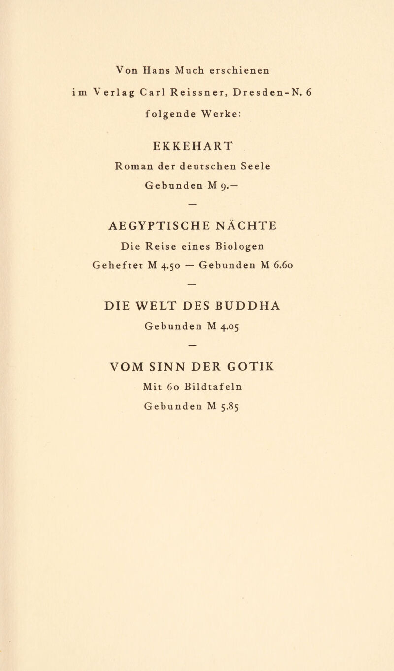 Von Hans Much erschienen im Verlag Carl Reissner, Dresden-N. 6 folgende Werke: EKKEHART Roman der deutschen Seele Gebunden M 9.— AEGYPTISCHE NÄCHTE Die Reise eines Biologen Geheftet M 4.50 — Gebunden M 6.60 DIE WELT DES BUDDHA Gebunden M 4.05 VOM SINN DER GOTIK Mit 60 Bildtafeln Gebunden M 5.85