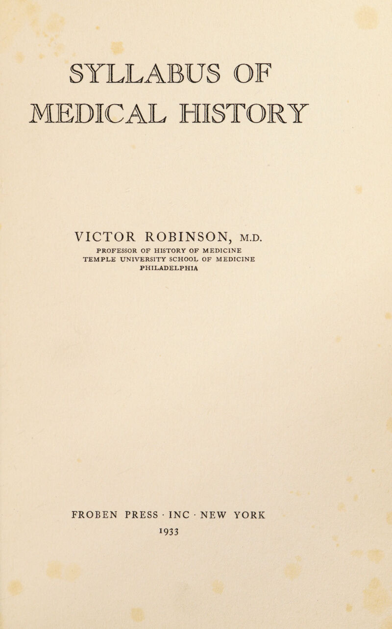 TLLABUS OF MEDICAL HISTORY VICTOR ROBINSON, m.d. PROFESSOR OF HISTORY OF MEDICINE TEMPLE UNIVERSITY SCHOOL OF MEDICINE PHILADELPHIA FROBEN PRESS • INC • NEW YORK 1933