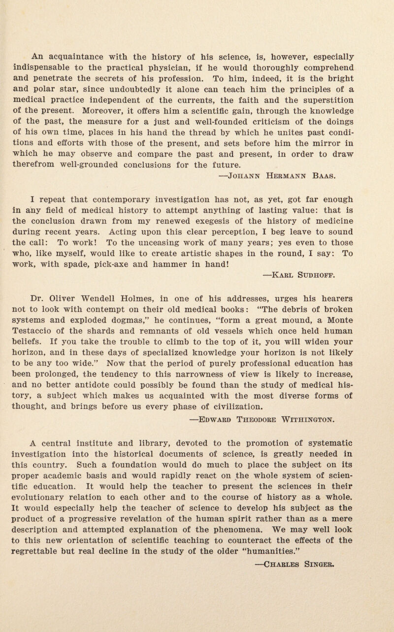 An acquaintance with the history of his science, is, however, especially indispensable to the practical physician, if he would thoroughly comprehend and penetrate the secrets of his profession. To him, indeed, it is the bright and polar star, since undoubtedly it alone can teach him the principles of a medical practice independent of the currents, the faith and the superstition of the present. Moreover, it offers him a scientific gain, through the knowledge of the past, the measure for a just and well-founded criticism of the doings of his own time, places in his hand the thread by which he unites past condi¬ tions and efforts with those of the present, and sets before him the mirror in which he may observe and compare the past and present, in order to draw therefrom well-grounded conclusions for the future. —Johann Hermann Baas. I repeat that contemporary investigation has not, as yet, got far enough in any field of medical history to attempt anything of lasting value: that is the conclusion drawn from my renewed exegesis of the history of medicine during recent years. Acting upon this clear perception, I beg leave to sound the call: To work! To the unceasing work of many years; yes even to those who, like myself, would like to create artistic shapes in the round, I say: To work, with spade, pick-axe and hammer in hand! —Karl Sudhoff. Dr. Oliver Wendell Holmes, in one of his addresses, urges his hearers not to look with contempt on their old medical books: “The debris of broken systems and exploded dogmas,” he continues, “form a great mound, a Monte Testaccio of the shards and remnants of old vessels which once held human beliefs. If you take the trouble to climb to the top of it, you will widen your horizon, and in these days of specialized knowledge your horizon is not likely to be any too wide.” Now that the period of purely professional education has been prolonged, the tendency to this narrowness of view is likely to increase, and no better antidote could possibly be found than the study of medical his¬ tory, a subject which makes us acquainted with the most diverse forms of thought, and brings before us every phase of civilization. —Edward Theodore Withington. A central institute and library, devoted to the promotion of systematic investigation into the historical documents of science, is greatly needed in this country. Such a foundation would do much to place the subject on its proper academic basis and would rapidly react on the whole system of scien¬ tific education. It would help the teacher to present the sciences in their evolutionary relation to each other and to the course of history as a whole. It would especially help the teacher of science to develop his subject as the product of a progressive revelation of the human spirit rather than as a mere description and attempted explanation of the phenomena. We may well look to this new orientation of scientific teaching to counteract the effects of the regrettable but real decline in the study of the older “humanities.” —Charles Singer.