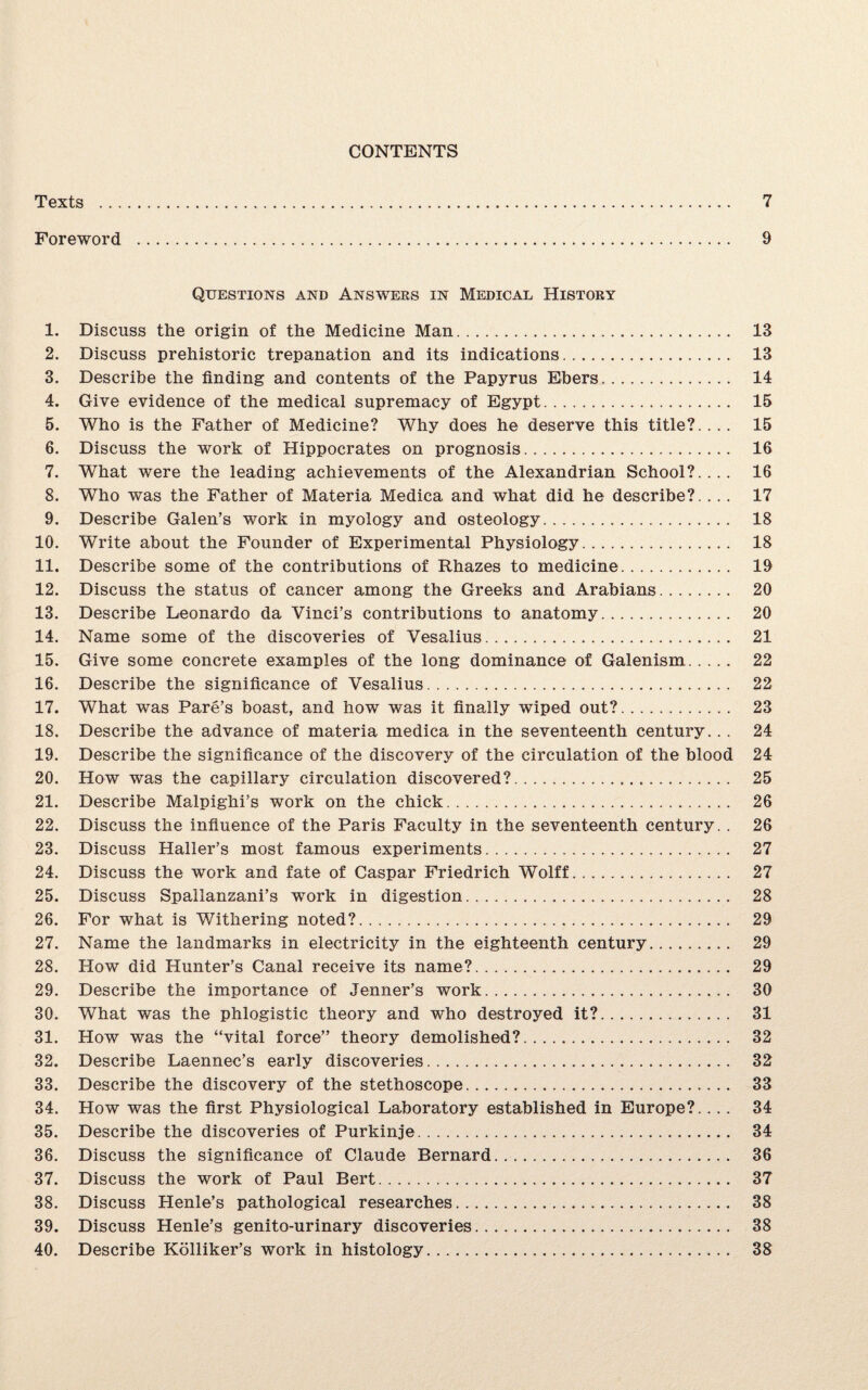 CONTENTS Texts . 7 Foreword . 9 Questions and Answers in Medical History 1. Discuss the origin of the Medicine Man. 13 2. Discuss prehistoric trepanation and its indications. 13 3. Describe the finding and contents of the Papyrus Ebers. 14 4. Give evidence of the medical supremacy of Egypt. 15 5. Who is the Father of Medicine? Why does he deserve this title?.... 15 6. Discuss the work of Hippocrates on prognosis. 16 7. What were the leading achievements of the Alexandrian School?.... 16 8. Who was the Father of Materia Medica and what did he describe?.... 17 9. Describe Galen’s work in myology and osteology. 18 10. Write about the Founder of Experimental Physiology. 18 11. Describe some of the contributions of Rhazes to medicine. 19 12. Discuss the status of cancer among the Greeks and Arabians. 20 13. Describe Leonardo da Vinci’s contributions to anatomy. 20 14. Name some of the discoveries of Vesalius. 21 15. Give some concrete examples of the long dominance of Galenism. 22 16. Describe the significance of Vesalius. 22 17. What was Pare’s boast, and how was it finally wiped out?. 23 18. Describe the advance of materia medica in the seventeenth century... 24 19. Describe the significance of the discovery of the circulation of the blood 24 20. How was the capillary circulation discovered?. 25 21. Describe Malpighi’s work on the chick. 26 22. Discuss the influence of the Paris Faculty in the seventeenth century. . 26 23. Discuss Haller’s most famous experiments. 27 24. Discuss the work and fate of Caspar Friedrich Wolff. 27 25. Discuss Spallanzani’s work in digestion. 28 26. For what is Withering noted?. 29 27. Name the landmarks in electricity in the eighteenth century. 29 28. How did Hunter’s Canal receive its name?. 29 29. Describe the importance of Jenner’s work. 30 30. What was the phlogistic theory and who destroyed it?. 31 31. How was the “vital force” theory demolished?. 32 32. Describe Laennec’s early discoveries. 32 33. Describe the discovery of the stethoscope. 33 34. How was the first Physiological Laboratory established in Europe?.... 34 35. Describe the discoveries of Purkinje. 34 36. Discuss the significance of Claude Bernard. 36 37. Discuss the work of Paul Bert. 37 38. Discuss Henle’s pathological researches. 38 39. Discuss Henle’s genito-urinary discoveries. 38