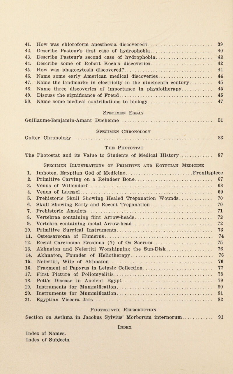 42. Describe Pasteur’s first case of hydrophobia. 40 43. Describe Pasteur’s second case of hydrophobia. 42 44. Describe some of Robert Koch’s discoveries. 42 45. How was phagocytosis discovered?. 44 46. Name some early American medical discoveries. 44 47. Name the landmarks in electricity in the nineteenth century. 45 48. Name three discoveries of importance in physiotherapy. 45 49. Discuss the significance of Freud. 46 50. Name some medical contributions to biology. 47 Specimen Essay Guillaume-Benjamin-Amant Duchenne . 51 Specimen Chronology Goiter Chronology . 83 The Photostat The Photostat and its Value to Students of Medical History. 87 Specimen Illustrations of Primitive and Egyptian Medicine 1. Imhotep, Egyptian God of Medicine.Frontispiece 2. Primitive Carving on a Reindeer Bone. 67 3. Venus of Willendorf. 68 4. Venus of Laussel. 69 5. Prehistoric Skull Showing Healed Trepanation Wounds. 70 6. Skull Showing Early and Recent Trepanation. 70 7. Prehistoric Amulets . 71 8. Vertebrae containing flint Arrow-heads. 72 9. Vertebra containing metal Arrow-head. 72 10. Primitive Surgical Instruments. 73 11. Osteosarcoma of Humerus. 74 12. Rectal Carcinoma Erosions (?) of Os Sacrum. 75 13. Akhnaton and Nefertiti Worshipping the Sun-Disk. 76 14. Akhnaton, Founder of Heliotherapy. 76 15. Nefertiti, Wife of Akhnaton. 76 16. Fragment of Papyrus in Leipzig Collection. 77 17. First Picture of Poliomyelitis. 78 18. Pott’s Disease in Ancient Egypt. 79 19. Instruments for Mummification. 80 J20. Instruments for Mummification. 81 21. Egyptian Viscera Jars. 82 Photostatic Reproduction Section on Asthma in Jacobus Sylvius’ Morborum internorum. 91 Index Index of Names. Index of Subjects.