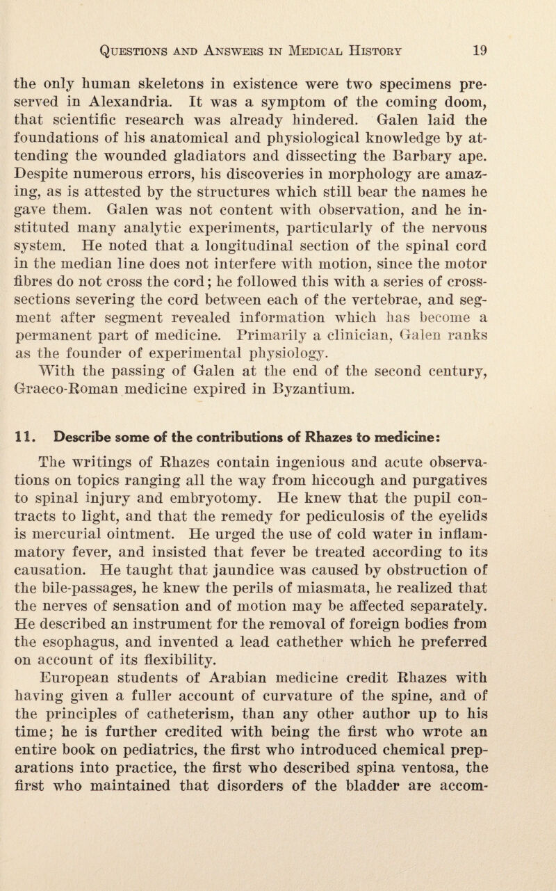 the only human skeletons in existence were two specimens pre¬ served in Alexandria. It was a symptom of the coming doom, that scientific research was already hindered. Galen laid the foundations of his anatomical and physiological knowledge by at¬ tending the wounded gladiators and dissecting the Barbary ape. Despite numerous errors, his discoveries in morphology are amaz¬ ing, as is attested by the structures which still bear the names he gave them. Galen was not content with observation, and he in¬ stituted many analytic experiments, particularly of the nervous system. He noted that a longitudinal section of the spinal cord in the median line does not interfere with motion, since the motor fibres do not cross the cord; he followed this with a series of cross- sections severing the cord between each of the vertebrae, and seg¬ ment after segment revealed information which has become a permanent part of medicine. Primarily a clinician, Galen ranks as the founder of experimental physiology. With the passing of Galen at the end of the second century, Graeco-Roman medicine expired in Byzantium. 11. Describe some of the contributions of Rhazes to medicine: The writings of Rhazes contain ingenious and acute observa¬ tions on topics ranging all the way from hiccough and purgatives to spinal injury and embryotomy. He knew that the pupil con¬ tracts to light, and that the remedy for pediculosis of the eyelids is mercurial ointment. He urged the use of cold water in inflam¬ matory fever, and insisted that fever be treated according to its causation. He taught that jaundice was caused by obstruction of the bile-passages, he knew the perils of miasmata, he realized that the nerves of sensation and of motion may be affected separately. He described an instrument for the removal of foreign bodies from the esophagus, and invented a lead eathether which he preferred on account of its flexibility. European students of Arabian medicine credit Rhazes with having given a fuller account of curvature of the spine, and of the principles of catheterism, than any other author up to his time; he is further credited with being the first who wrote an entire book on pediatrics, the first who introduced chemical prep¬ arations into practice, the first who described spina ventosa, the first who maintained that disorders of the bladder are accom-