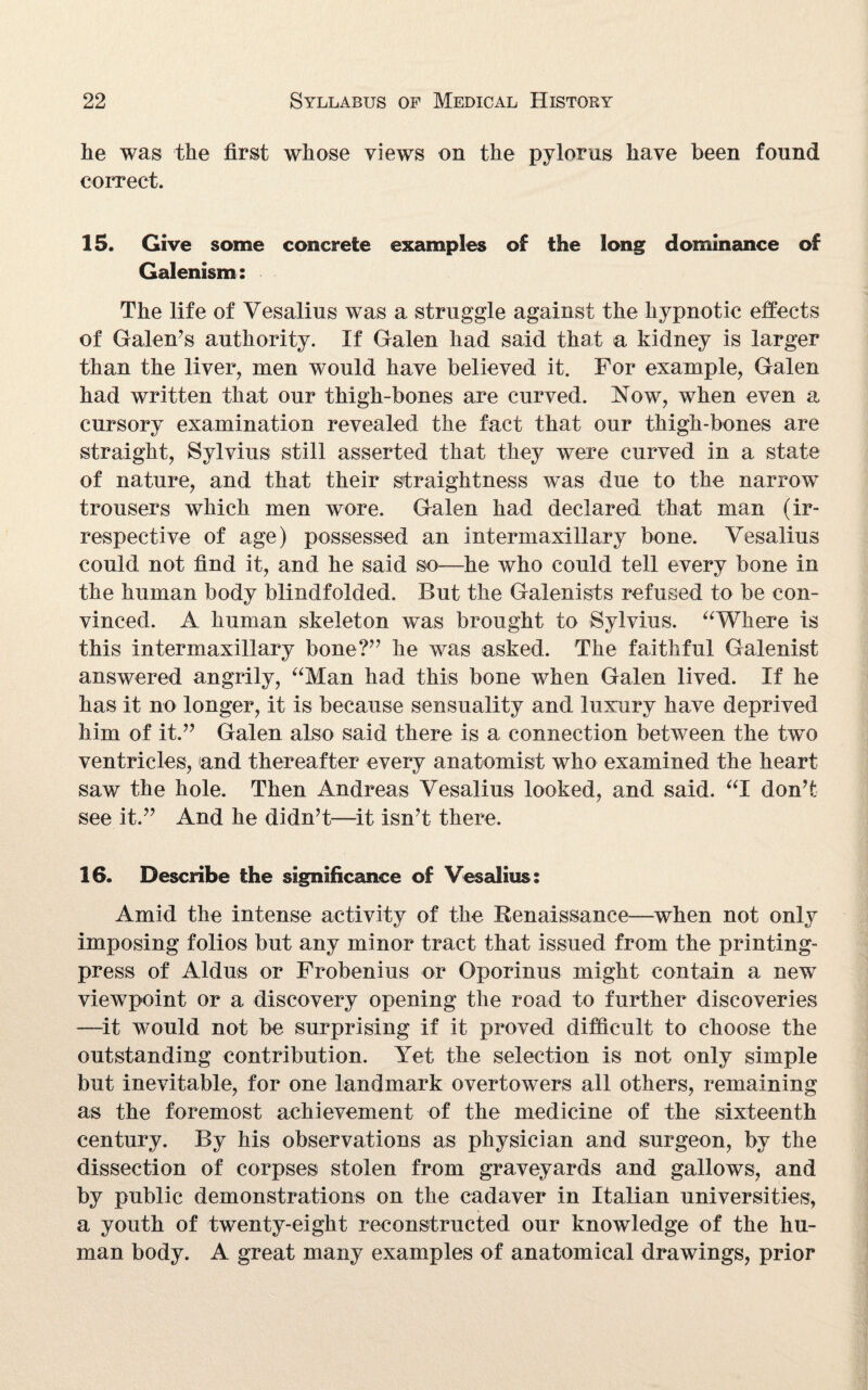 he was the first whose views on the pylorus have been found correct. 15. Give some concrete examples of the long dominance of Galenism: The life of Vesalius was a struggle against the hypnotic effects of Galen’s authority. If Galen had said that a kidney is larger than the liver, men would have believed it. For example, Galen had written that our thigh-bones are curved. Now, when even a cursory examination revealed the fact that our thigh-bones are straight, Sylvius still asserted that they were curved in a state of nature, and that their straightness was due to the narrow trousers which men wore. Galen had declared that man (ir¬ respective of age) possessed an intermaxillary bone. Yesalius could not find it, and he said so—he who could tell every bone in the human body blindfolded. But the Galenists refused to be con¬ vinced. A human skeleton was brought to Sylvius. “Where is this intermaxillary bone?” he was asked. The faithful Galenist answered angrily, “Man had this bone when Galen lived. If he has it no longer, it is because sensuality and luxury have deprived him of it.” Galen also said there is a connection between the twro ventricles, and thereafter every anatomist who examined the heart saw the hole. Then Andreas Vesalius looked, and said. “I don’t see it.” And he didn’t—it isn’t there. 16. Describe the significance of Vesalius: Amid the intense activity of the Renaissance—when not only imposing folios but any minor tract that issued from the printing- press of Aldus or Frobenius or Oporinus might contain a new viewpoint or a discovery opening the road to further discoveries —it would not be surprising if it proved difficult to choose the outstanding contribution. Yet the selection is not only simple but inevitable, for one landmark overtowers all others, remaining as the foremost achievement of the medicine of the sixteenth century. By his observations as physician and surgeon, by the dissection of corpses stolen from graveyards and gallows, and by public demonstrations on the cadaver in Italian universities, a youth of twenty-eight reconstructed our knowledge of the hu¬ man body. A great many examples of anatomical drawings, prior