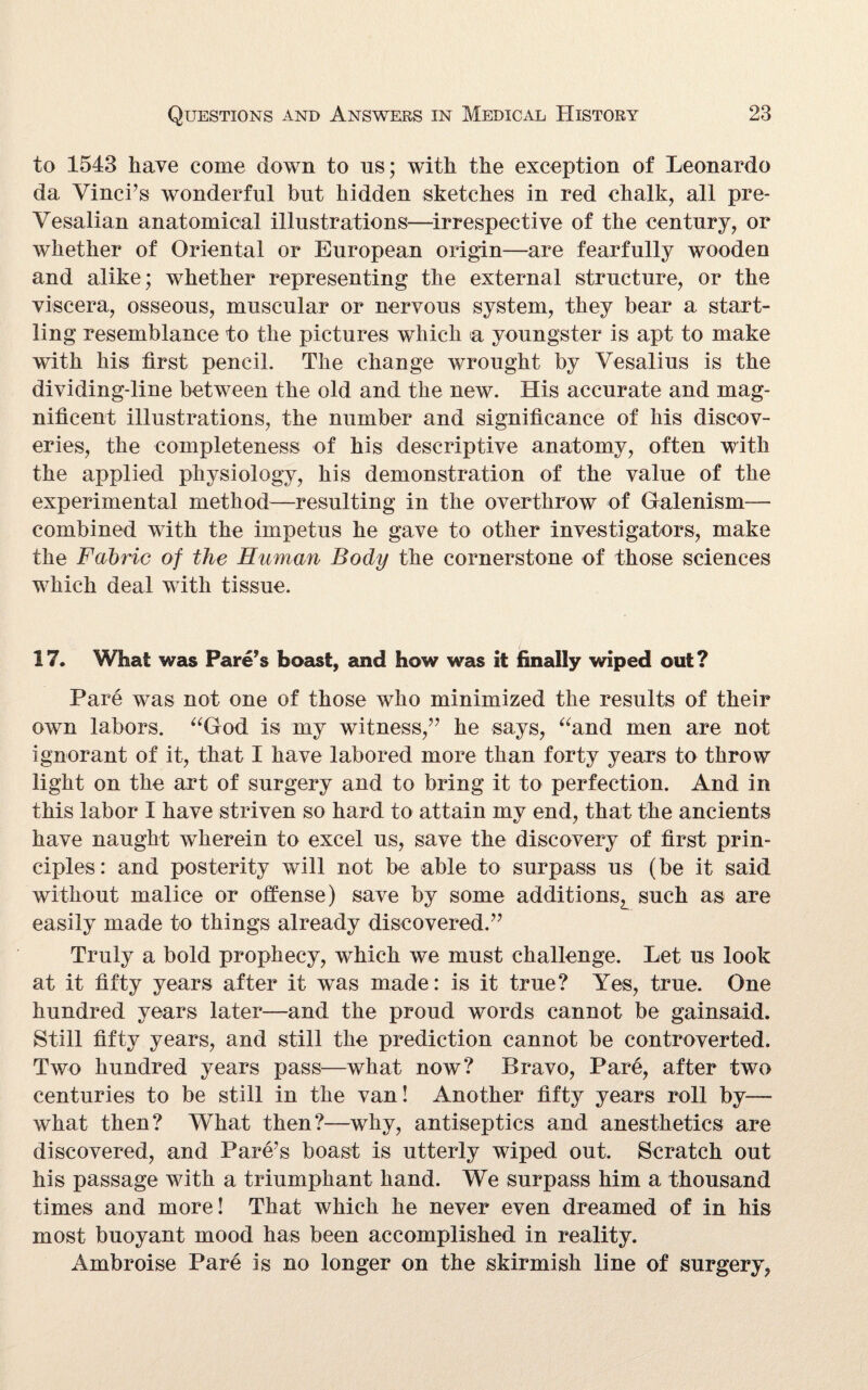 to 1543 have come down to ns; with the exception of Leonardo da Vinci’s wonderful but hidden sketches in red chalk, all pre- Vesalian anatomical illustrations—irrespective of the century, or whether of Oriental or European origin—are fearfully wooden and alike; whether representing the external structure, or the viscera, osseous, muscular or nervous system, they bear a start¬ ling resemblance to the pictures which a youngster is apt to make with his first pencil. The change wrought by Vesalius is the dividing-line between the old and the new. His accurate and mag¬ nificent illustrations, the number and significance of his discov¬ eries, the completeness of his descriptive anatomy, often with the applied physiology, his demonstration of the value of the experimental method—resulting in the overthrow of Galenism— combined with the impetus he gave to other investigators, make the Fabric of the Human Body the cornerstone of those sciences which deal with tissue. 17. What was Fare’s boast, and how was it finally wiped out? Pare was not one of those who minimized the results of their own labors. “God is my witness,” he says, “and men are not ignorant of it, that I have labored more than forty years to throw light on the art of surgery and to bring it to perfection. And in this labor I have striven so hard to attain my end, that the ancients have naught wherein to excel us, save the discovery of first prin¬ ciples: and posterity will not be able to surpass us (be it said without malice or offense) save by some additionsL such as are easily made to things already discovered.” Truly a bold prophecy, which we must challenge. Let us look at it fifty years after it was made: is it true? Yes, true. One hundred years later—and the proud words cannot be gainsaid. Still fifty years, and still the prediction cannot be controverted. Two hundred years pass—what now? Bravo, Pare, after two centuries to be still in the van! Another fifty years roll by— what then? What then?—why, antiseptics and anesthetics are discovered, and Pare’s boast is utterly wiped out. Scratch out his passage with a triumphant hand. We surpass him a thousand times and more! That which he never even dreamed of in his most buoyant mood has been accomplished in reality. Ambroise Pare is no longer on the skirmish line of surgery,