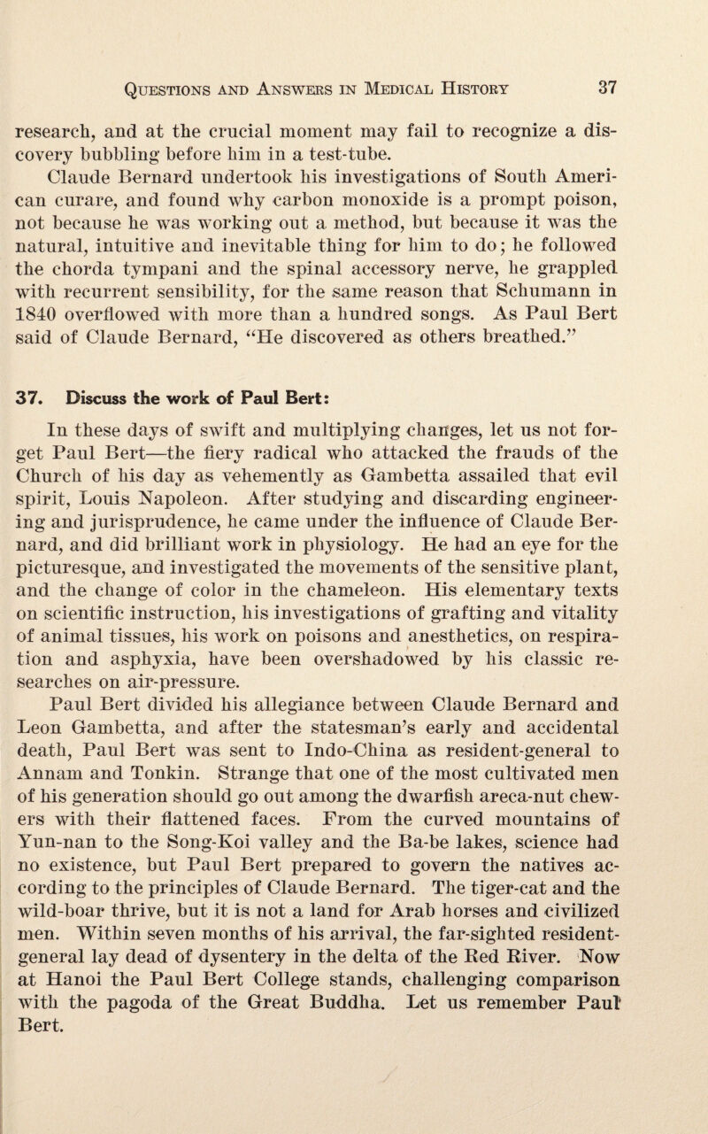 research, and at the crucial moment may fail to recognize a dis¬ covery bubbling before him in a test-tube. Claude Bernard undertook his investigations of South Ameri¬ can curare, and found why carbon monoxide is a prompt poison, not because he was working out a method, but because it was the natural, intuitive and inevitable thing for him to do; he followed the chorda tympani and the spinal accessory nerve, he grappled with recurrent sensibility, for the same reason that Schumann in 1840 overflowed with more than a hundred songs. As Paul Bert said of Claude Bernard, “He discovered as others breathed.” 37. Discuss the work of Paul Bert: In these days of swift and multiplying changes, let us not for¬ get Paul Bert—the fiery radical who attacked the frauds of the Church of his day as vehemently as Gambetta assailed that evil spirit, Louis Napoleon. After studying and discarding engineer¬ ing and jurisprudence, he came under the influence of Claude Ber¬ nard, and did brilliant work in physiology. He had an eye for the picturesque, and investigated the movements of the sensitive plant, and the change of color in the chameleon. His elementary texts on scientific instruction, his investigations of grafting and vitality of animal tissues, his work on poisons and anesthetics, on respira¬ tion and asphyxia, have been overshadowed by his classic re¬ searches on air-pressure. Paul Bert divided his allegiance between Claude Bernard and Leon Gambetta, and after the statesman’s early and accidental death, Paul Bert was sent to Indo-China as resident-general to Annam and Tonkin. Strange that one of the most cultivated men of his generation should go out among the dwarfish areca-nut ehew- ers with their flattened faces. From the curved mountains of Yun-nan to the Song-Koi valley and the Ba-be lakes, science had no existence, but Paul Bert prepared to govern the natives ac¬ cording to the principles of Claude Bernard. The tiger-cat and the wild-boar thrive, but it is not a land for Arab horses and civilized men. Within seven months of his arrival, the far-sighted resident- general lay dead of dysentery in the delta of the Red River. Now at Hanoi the Paul Bert College stands, challenging comparison with the pagoda of the Great Buddha. Let us remember Paul Bert.