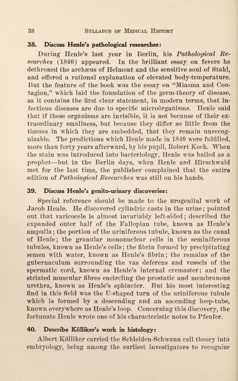 38. Discuss Henle’s pathological researches; During Henle’s last year in Berlin, his Pathological Re¬ searches (1840) appeared. In the brilliant essay on fevers he dethroned the archaeus of Helmont and the sensitive soul of Stahl, and offered a rational explanation of elevated body-temperature. But the feature of the book was the essay on “Miasma and Con¬ tagion,which laid the foundation of the germ-theory of disease, as it contains the first clear statement, in modern terms, that in¬ fectious diseases are due to specific microorganisms. Henle said that if these organisms are invisible, it is not because of their ex¬ traordinary smallness, but because they differ so little from the tissues in which they are embedded, that they remain unrecog¬ nizable. The predictions which Henle made in 1840 were fulfilled, more than forty years afterward, by his pupil, Robert Koch. When the stain was introduced into bacteriology, Henle was hailed as a prophet—but in the Berlin days, when Henle and Hirschwald met for the last time, the publisher complained that the entire edition of Pathological Researches was still on his hands. 39. Discuss Henle’s genitourinary discoveries: Special reference should be made to the urogenital work of Jacob Henle. He discovered cylindric casts in the urine; pointed out that varicocele is almost invariably left-sided; described the expanded outer half of the Fallopian tube, known as Henle’s ampulla; the portion of the uriniferous tubule, known as the canal of Henle; the granular mononuclear cells in the seminiferous tubules, known as Henle’s cells; the fibrin formed by precipitating semen with water, known as Henle’s fibrin; the remains of the gubernaculum surrounding the vas deferens and vessels of the spermatic cord, known as Henle’s internal cremaster; and the striated muscular fibres encircling the prostatic and membranous urethra, known as Henle’s sphincter. But his most interesting find in this field was the U-shaped turn of the uriniferous tubule which is formed by a descending and an ascending loop-tube, known everywhere as Henle’s loop. Concerning this discovery, the fortunate Henle wrote one of his characteristic notes to Pfeufer. 40. Describe Kolliker’s work in histology: Albert Kolliker carried the Schleiden-Schwann cell theory into embryology, being among the earliest investigators to recognize