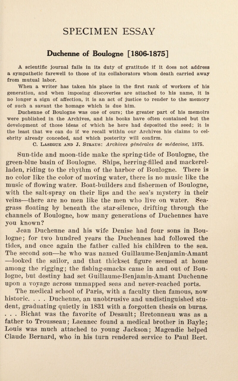 SPECIMEN ESSAY Duchenne of Boulogne [1806-1875] A scientific journal fails in its duty of gratitude if it does not address a sympathetic farewell to those of its collaborators whom death carried away from mutual labor. When a writer has taken his place in the first rank of workers of his generation, and when imposing discoveries are attached to his name, it is no longer a sign of affection, it is an act of justice to render to the memory of such a savant the homage which is due him. Duchenne of Boulogne was one of ours; the greater part of his memoirs were published in the Archives, and his books have often contained but the development of those ideas of which he here had deposited the seed; it is the least that we can do if we recall within our Archives his claims to cel¬ ebrity already conceded, and which posterity will confirm. C. Lasegue and J. Straus: Archives generates de medecine, 1875. Sun-tide and moon-tide make the spring-tide of Boulogne, the green-blue basin of Boulogne. Ships, herring-filled and mackerel- laden, riding to the rhythm of the harbor of Boulogne. There is no color like the color of moving water, there is no music like the music of flowing water. Boat-builders and fishermen of Boulogne, with the salt-spray on their lips and the sea’s mystery in their veins—there are no men like the men who live on water. Sea- grass floating by beneath the star-silence, drifting through the channels of Boulogne, how many generations of Duchennes have you known? Jean Duchenne and his wife Denise had four sons in Bou¬ logne; for two hundred years the Duchennes had followed the tides, and once again the father called his children to the sea. The second son—lie who was named Guillaume-Benjamin-Amant —looked the sailor, and that thickset figure seemed at home among the rigging; the fishing-smacks came in and out of Bou¬ logne, but destiny had set Guillaume-Benjamin-Amant Duchenne upon a voyage across unmapped seas and never-reached ports. The medical school of Paris, with a faculty then famous, now historic. . . . Duchenne, an unobtrusive and undistinguished stu¬ dent, graduating quietly in 1831 with a forgotten thesis on burns. . . . Bichat was the favorite of Desault; Bretonneau was as a father to Trousseau; Laennec found a medical brother in Bayle; Louis was much attached to young Jackson; Magendie helped Claude Bernard, who in his turn rendered service to Paul Bert.