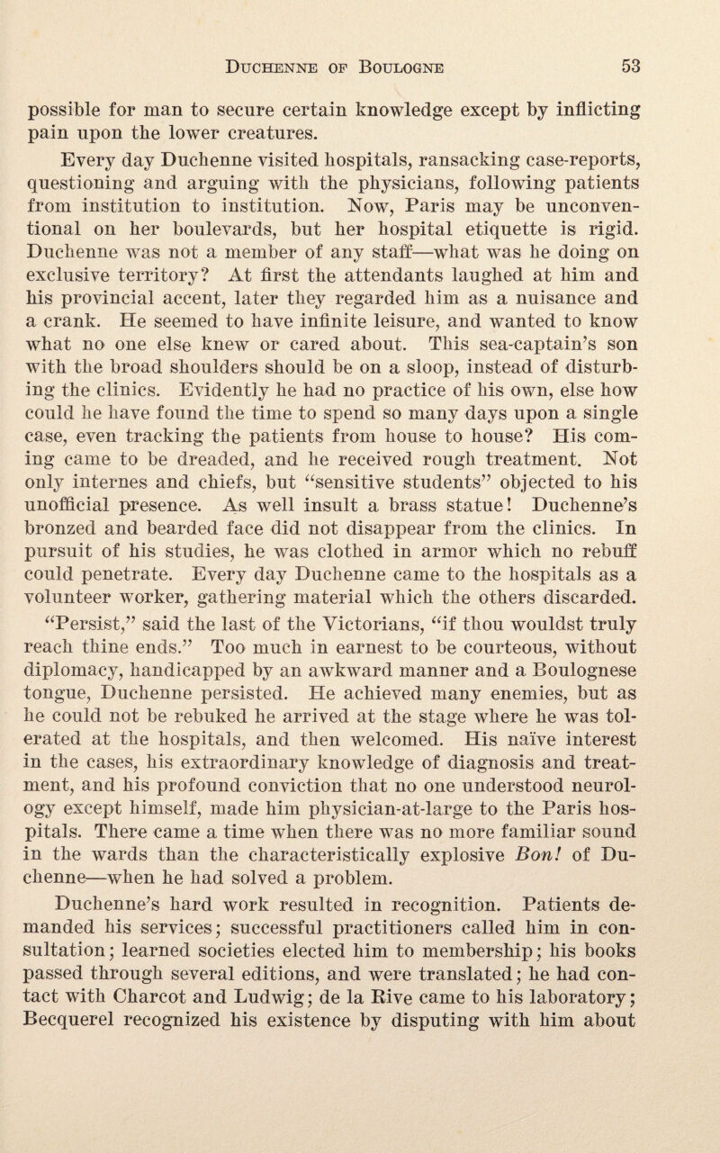 possible for man to secure certain knowledge except by inflicting pain upon the lower creatures. Every day Duchenne visited hospitals, ransacking case-reports, questioning and arguing with the physicians, following patients from institution to institution. Now, Paris may be unconven¬ tional on her boulevards, but her hospital etiquette is rigid. Duchenne was not a member of any staff—what was he doing on exclusive territory? At first the attendants laughed at him and his provincial accent, later they regarded him as a nuisance and a crank. He seemed to have infinite leisure, and wanted to know what no one else knew or cared about. This sea-captain’s son with the broad shoulders should be on a sloop, instead of disturb¬ ing the clinics. Evidently he had no practice of his own, else how could he have found the time to spend so many days upon a single case, even tracking the patients from house to house? His com¬ ing came to be dreaded, and he received rough treatment. Not only internes and chiefs, but “sensitive students” objected to his unofficial presence. As well insult a brass statue ! Duchenne’s bronzed and bearded face did not disappear from the clinics. In pursuit of his studies, he was clothed in armor which no rebuff could penetrate. Every day Duchenne came to the hospitals as a volunteer worker, gathering material which the others discarded. “Persist,” said the last of the Victorians, “if thou wouldst truly reach thine ends.” Too much in earnest to be courteous, without diplomacy, handicapped by an awkward manner and a Boulognese tongue, Duchenne persisted. He achieved many enemies, but as he could not be rebuked he arrived at the stage where he was tol¬ erated at the hospitals, and then welcomed. His naive interest in the cases, his extraordinary knowledge of diagnosis and treat¬ ment, and his profound conviction that no one understood neurol¬ ogy except himself, made him physician-at-large to the Paris hos¬ pitals. There came a time when there was no more familiar sound in the wards than the characteristically explosive Bon! of Du¬ chenne—when he had solved a problem. Duchenne’s hard work resulted in recognition. Patients de¬ manded his services; successful practitioners called him in con¬ sultation; learned societies elected him to membership; his books passed through several editions, and were translated; he had con¬ tact with Charcot and Ludwig; de la Rive came to his laboratory; Becquerel recognized his existence by disputing with him about