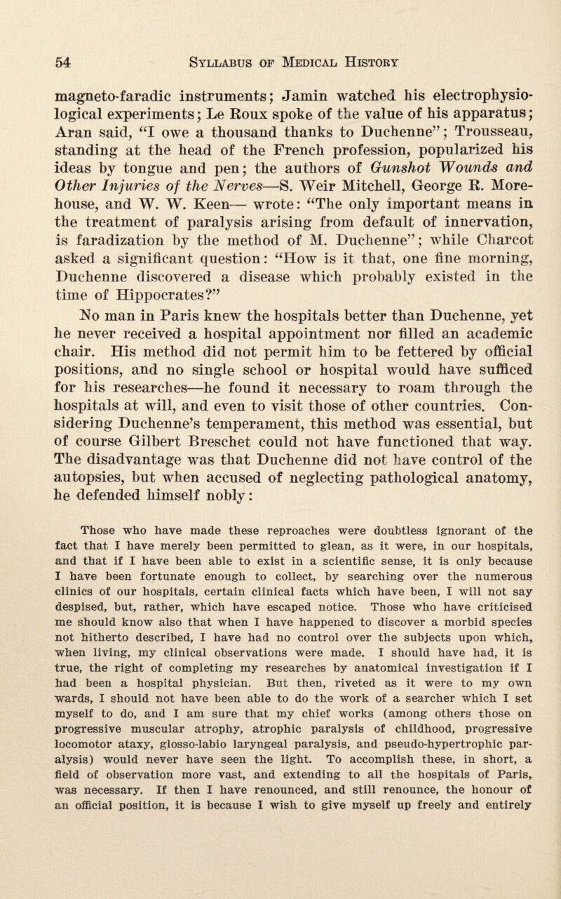 magnetofaradic instruments; Jamin watched his electrophysio- logical experiments; Le Roux spoke of the value of his apparatus; Aran said, “I owe a thousand thanks to Duchenne”; Trousseau, standing at the head of the French profession, popularized his ideas by tongue and pen; the authors of Gunshot Wounds and Other Injuries of the Nerves—S. Weir Mitchell, George R. More¬ house, and W. W. Keen— wrote: “The only important means in the treatment of paralysis arising from default of innervation, is faradization by the method of M. Duchenne”; while Charcot asked a significant question: “How is it that, one fine morning, Duchenne discovered a disease which probably existed in the time of Hippocrates?” No man in Paris knew the hospitals better than Duchenne, yet he never received a hospital appointment nor filled an academic chair. His method did not permit him to be fettered by official positions, and no single school or hospital would have sufficed for his researches—he found it necessary to roam through the hospitals at will, and even to visit those of other countries. Con¬ sidering Duchenne’s temperament, this method was essential, but of course Gilbert Breschet could not have functioned that way. The disadvantage was that Duchenne did not have control of the autopsies, but when accused of neglecting pathological anatomy, he defended himself nobly: Those who have made these reproaches were doubtless ignorant of the fact that I have merely been permitted to glean, as it were, in our hospitals, and that if I have been able to exist in a scientific sense, it is only because I have been fortunate enough to collect, by searching over the numerous clinics of our hospitals, certain clinical facts which have been, I will not say despised, but, rather, which have escaped notice. Those who have criticised me should know also that when I have happened to discover a morbid species not hitherto described, I have had no control over the subjects upon which, when living, my clinical observations were made. I should have had, it is true, the right of completing my researches by anatomical investigation if I had been a hospital physician. But then, riveted as it were to my own wards, I should not have been able to do the work of a searcher which I set myself to do, and I am sure that my chief works (among others those on progressive muscular atrophy, atrophic paralysis of childhood, progressive locomotor ataxy, glosso-labio laryngeal paralysis, and pseudo-hypertrophic par¬ alysis) would never have seen the light. To accomplish these, in short, a field of observation more vast, and extending to all the hospitals of Paris, was necessary. If then I have renounced, and still renounce, the honour of an official position, it is because I wish to give myself up freely and entirely